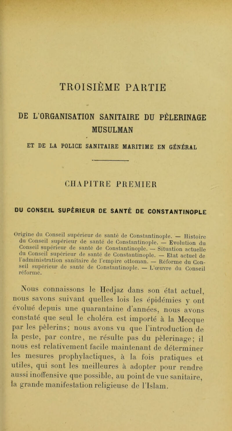 TROISIÈME PARTIE DE L’ORGANISATION SANITAIRE DU PÈLERINAGE MUSULMAN ET DE LA POLICE SANITAIRE MARITIME EN GÉNÉRAL CUAPIÏRE PREMIER DU CONSEIL SUPÉRIEUR DE SANTÉ DE CONSTANTINOPLE Origine du Conseil supérieur de santé de Constantinople. — Histoire du Conseil supérieur de santé de Constantinople. — Evolution du Conseil supérieur de santé de Constantinople. — Situation actuelle du Conseil supérieur de santé de Constantinople. — Etat actuel de l’administration sanitaire de l'empire ottoman. — Réforme du Con- seil supérieur de santé de Constantinople. — L’œuvre du Conseil réformé. iSous connaissons le Hedjaz dans son état actuel, nous savons suivant quelles lois les épidémies y ont évolué depuis une quarantaine d’années, nous avons constaté que seul le choléra est importé à la Mecque par les pèlerins; nous avons vu que l’introduction de la peste, par contre, ne résulte pas du pèlerinage; il nous est relativement facile maintenant de déterminer les mesures prophylactiques, à la fois pratiques et utiles, qui sont les meilleures à adopter pour rendre aussi inoffensive que possible, au point de vue sanitaire, la grande manifestation religieuse de l'Islam.
