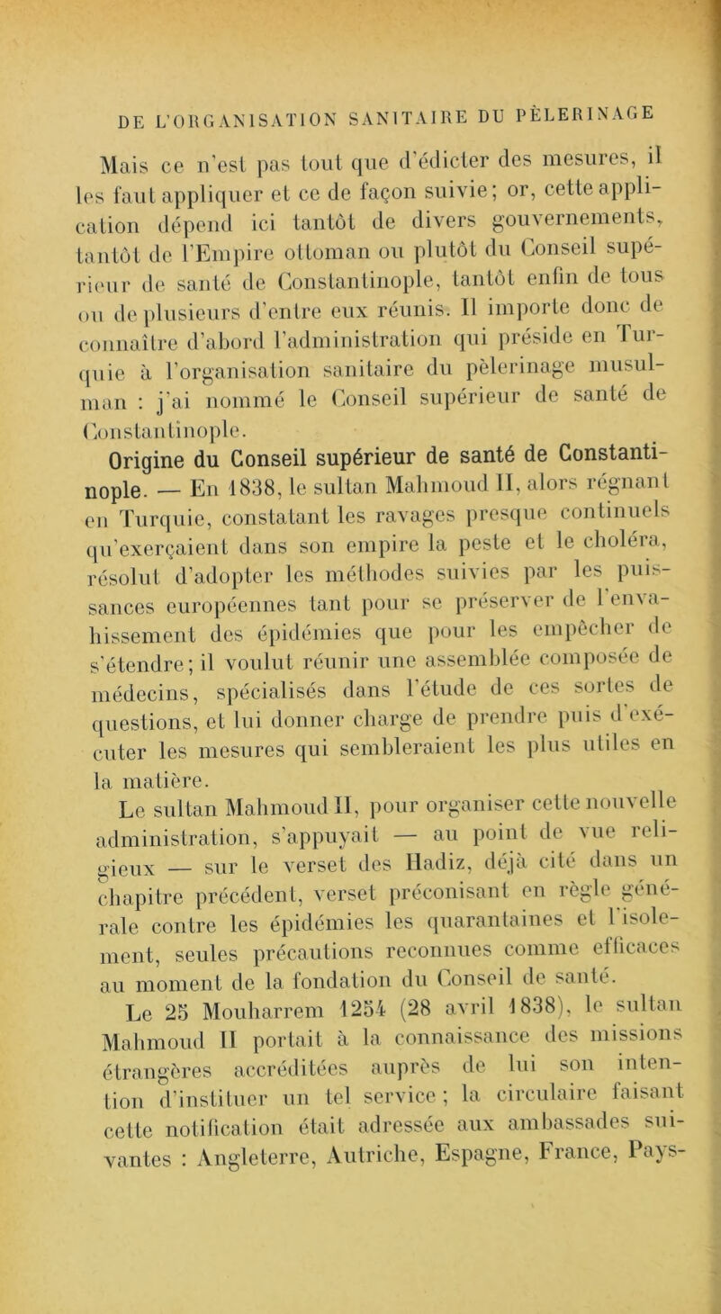 Mais ce n’esL pas loiil que d’édicter des mesures, il les l’aiit appliquer et ce de façon suivie; or, cette appli- cation dépend ici tantôt de divers gouvernements, tantôt de l’Empire ottoman ou plutôt du Conseil supé- ]‘i(Hir de santé de Constantinople, tantôt enfin de tous ou de plusieurs d’entre eux réunis. 11 importe donc de connaître d’abord l’administration qui préside en lui- ([uie à rorganisation sanitaire du pèlerinage musul- man ; j'ai nommé le C.onseil supérieur de santé de (’.onstantinople. Origine du Conseil supérieur de santé de Constanti- nople. — En 1838, le sultan Malimoud II, alors régnant en Turquie, constatant les ravages presque continuels qu’exerçaient dans son empire la peste et le choléra, résolut d’adopter les mélhodes suivies par les puis- sances européennes tant pour se préserver de l’enva- liissement des épidémies que pour les empèchei de s’étendre; il voulut réunir une assemblée composée de médecins, spécialisés dans l’étude de ces sortes de questions, et lui donner charge de prendre puis d exé- cuter les mesures qui sembleraient les plus utiles en la matière. Le sultan Mahmoud II, pour organiser cette nouvelle administration, s’appuyait — au point de vue reli- — sur le verset des Iladiz, déjà cité dans un chapitre précédent, verset préconisant en règle géné- rale contre les épidémies les (juarantaines et l isole- ment, seules précautions reconnues comme eflicaces au moment de la fondation du Conseil de santé. Le 25 Mouharrem 1254 (28 avril 1838), le sultan Mahmoud II portait à la connaissance des missions étrangères accréditées auprès de lui sou inten- tion d’instituer un tel service; la circulaire faisant cette notification était adressée aux ambassades sui- vantes : Angleterre, Autriche, Espagne, France, Pays-