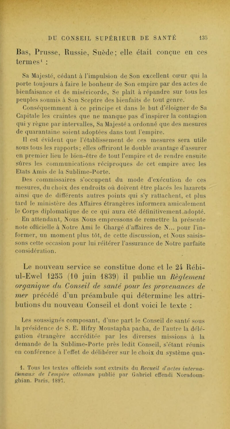 V DU CONSEIL SUPÉRIEUR DE SANTÉ 13?3 Bas, Prusse, Uiissie, Suède; elle était conçue en ces termes' : Sa Majesté, cédant à rimpulsioii de Son excellent cœur qui la porte toujours à faire le bonheur de Son empire par des actes de bienfaisance et de miséricorde, Se plaît à répandre sur tous les peuples soumis à Son Sceptre des bienfaits de tout genre. Conséquemment à ce principe et dans le but d’éloigner de Sa Capitale les craintes que ne manque pas d’inspirer la contagion qui y règne par intervalles. Sa Majesté a ordonné que des mesures de quarantaine soient adoptées dans tout l’empire. Il est évident que l'établissement de ces mesures sera utile sous tous les rapports; elles offriront le double avantage d’assurer en premier lieu le bien-être de tout l’empire et de rendre ensuite sîires les communications réciproques de cet empire avec les Etats Amis de la Sublime-Porte. Des commissaires s’occupent du mode d’exécution de ces mesures, <lu choix des endroits où doivent être placés les lazarets ainsi que de différents autres points qui s’y rattachent, et plus tard le ministère des Affaires étrangères informera amicalement le Corps diplomatique de ce qui aura été détinitivement,adopté. En attendant. Nous Nous empressons de remettre la présente note ofticielle à Notre Ami le Chargé d’affaires de N... pour l’in- former, un moment ])lus tôt, de cette discussion, et Nous saisis- sons cette occasion pour lui réitérer l’assurance de Notre parfaite considération. Le nouveau service se constitue donc et le 24 Rébi- ul-Ewel 1255 (10 juin 1839) il publie uu Règlement organique du Conseil de santé pour les provenances de mer précédé d’un préambule qui détermine les attri- butions du nouveau Conseil et dont voici le texte : Les soussignés composant, d’une part le Conseil de santé sous la présidence de S. E. llifzy Moiistapha pacha, de l’autre la délé- gation étrangère accréditée par les diverses missions à la demande de la Sublime-Porte près ledit Conseil, s’étant réunis en conférence à l’effet de délibérer sur le choix du système qua- 1. Tous les te.xtes officiels sont extraits du Recueil d'actes interna- tionaux de l'empire olloman publié par G.abriel effendi Noradoun- ghian. Paris, 1897.