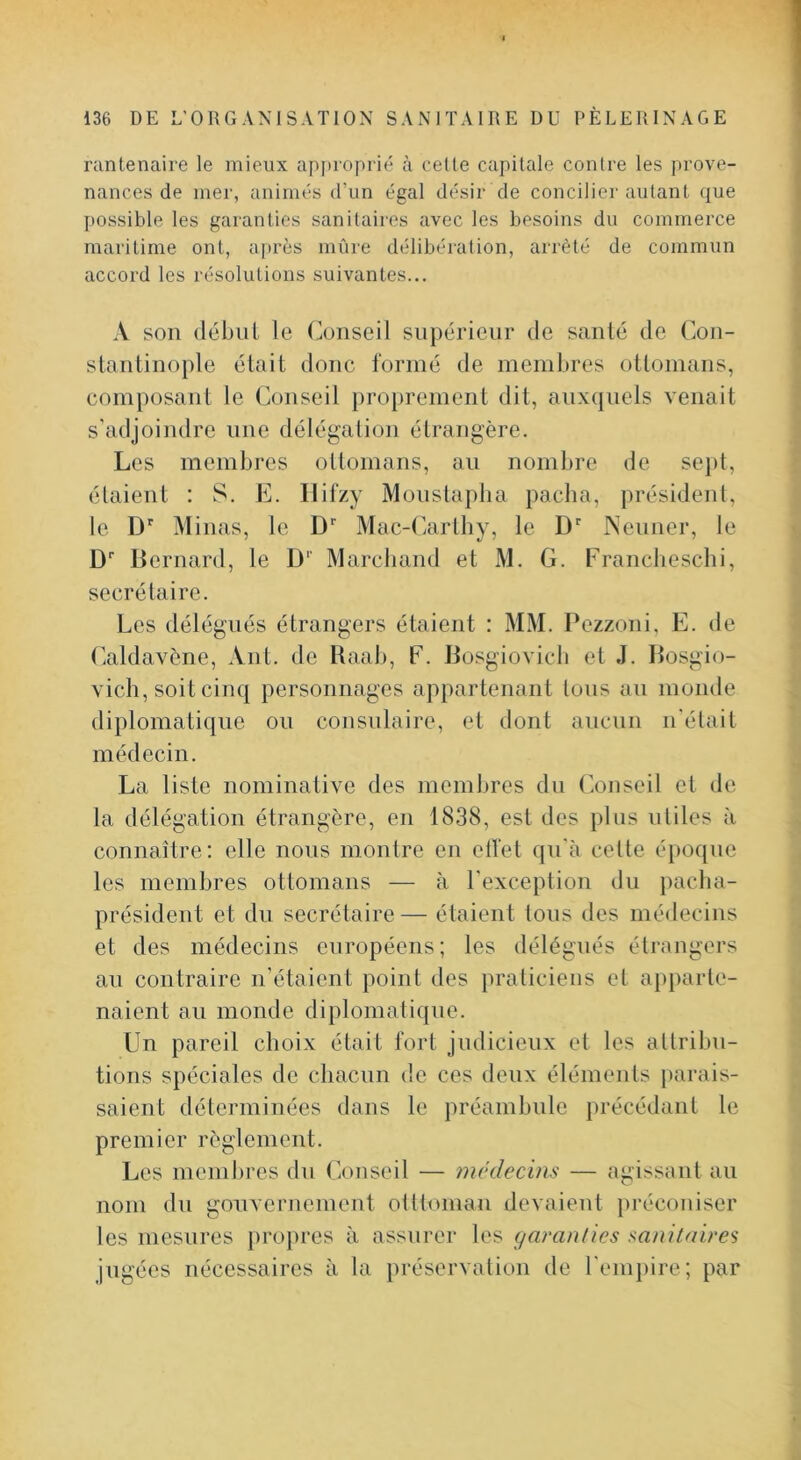 rantenaire le mieux apjiroprié à cette capitale contre les prove- nances de mer, animés d’un égal désir de conciliei'autant, cjue possible les garanties sanitaires avec les besoins du commerce maritime ont, après mûre délibération, arrêté de commun accord les résolutions suivantes... A son débiil le (Conseil supérieur de santé de Con- stantinople était donc formé de membres ottomans, composant le Conseil pro[)rement dit, auxquels venait s’adjoindre une délégation étrangère. Les membres ottomans, an nombre de sept, étaient : S. E. Ilifzy Moiislapba pacha, président, te D’’ Minas, le D’’ Mac-Cartby, le D Nenner, le D lîernard, le D‘‘ Marchand et M. G. Francliescbi, secrétaire. Les délégués étrangers étaient : MM. Pezzoni, E. de Caldavène, Ant. de Raab, F. Bosgiovicb et J. Bosgio- vich, soit cinq personnages appartenant tons an monde diplomatique on consulaire, et dont ancnn n'était médecin. La liste nominative des membres du (’onseil et de la délégation étrangère, en 1838, est des pins utiles à connaître; elle nous montre en ell'et qn'à cette époque les membres ottomans — à l'exception du pacba- président et du secrétaire— étaient tons des médecins et des médecins européens; les délégués étrangers an contraire n’étaient point des praticiens et apparte- naient an monde diplomatique. Un pareil choix était fort judicieux et les attribu- tions spéciales de chacun de ces deux éléments })arais- saieiit déterminées dans le préambule })récédant le premier règlement. Les membres du (iOnseil — incdecins — agissant au nom du gouvernement otttoman devaient préconiser les mesures pro})res à assurer les garanties sanitaires jugées nécessaires à la préservation de reiu})ire; par