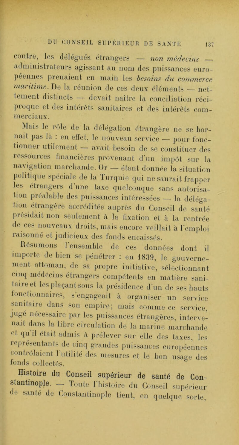 contre, les délégués, étrangers — non médecins — administratenrs agissant au nom des puissances euro- péennes prenaient en main les besoins du commerce maritime. De la réunion de ces deux éléments — net- tement distincts — devait naître la conciliation l’éci- proqne et des intérêts sanitaires et des intérêts com- merciaux. Mais le rôle de la délégation étrangère ne se l)or- nait j)as la : en etlel, le non veau service — pour fonc- tionner utilement — avait l)esoin de se constituer des ressources tinancières provenant d'nn impôt sur la mnig'alion marchande. Or — étant donnée la situation politnjue spéciale de la Timjiiie qui ne saurait frapper les étrangers d'une taxe quelcomiue sans autorisa- tion préalable des puissances intéressées — la déléga- tion étrangère accréditée auprès du Conseil de santé présidait non seulement à la lixation et à la rentrée de ces nouveaux droits, mais encore veillait à l’emploi raisonné et judicieux des fonds encaissés. Résumons rensemble de ces données dont il importe de bien se pénétrer : en 1839, le gouverne- ment ottoman, de sa propre initiative, sélectionnant CMiKi médecins étrangers compétents en matière sani- taire et les plaçant sous la présidence d'un de ses hauts lonctionnaires, s engageait à organiser un service sanitaire dans son empire; mais comme ce service, jugé nécessaire par les puissances étrangères, interve- nait dans la libre circulation de la marine marchande Pt qii il était admis à prélever sur elle des taxes, les représentants de cinq grandes puissances européennes contrôlaient 1 utilité des mesures et le bon usage des fonds collectés. Histoire du Conseil supérieur de santé de Con- stantinople. — l’oute l'histoire du Conseil supérieur <lp santé de Constanlinople tient, en quelque sorte.