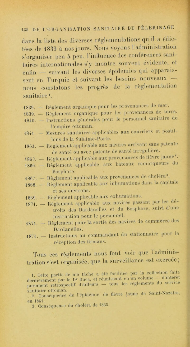 dans la liste des diverses réglenienlations qn il a édic- tées de 1839 à nos jours. Nous voyons radininislralion s organiser peu à peu, 1 inlluence des conférences sani- taires inlernationales s y nionlre sonveiiL é\i<lenle, el — suivant les diverses épidémies qui apparais- sent en Turquie et suivant les Iiesoins nouveaux nous constatons les progrès de la règlenientalion sanitaire L 1^39. — Règleinenl organique pour les juovenances de mer. 1839. — Règlement organique pour les provenances de terre. 1840. — Insiruclions générales pour le personnel sanitaire de l’empire ottoman. 1841. •— Mesures sanitaires applicables aux courriers et postil- lons de la Sublime-Porte. 1803. — Règlement applicable aux navires arrivant sans patente de santé ou avec patente de santé irrégulièi-e. 1863. — Règlement applicable aux provenances de lièvre jaune*. 1866. — Règlement applicable au.x bateaux l'emorqueuis du Rosytbore. 1867. — Règlement applicable aux provenances de cboléraL 1868. — Règlement applicable aux inhumations dans la capitale et ses environs. 1869. — Règlement applicable aux exhumations. 1871. — Règlement applicable aux navires passant par les dé- troits des Dardanelles et du Rosphore, suivi dune instruction pour le personnel. 1871. — Règlement ])our la sortie des navires de commeice des Dardanelles. 1871. Instructions au commandant du stationnaire pour la réception des lirmans. Tous ces règlements nous font voir que l'adminis- Irations’est organisée, que la surveillance est exercée, 1 Cette partie de ma tàclie a été facilitée par la collection faite dernièrement par le D^ Duca. et réunissant en nn volume - d interet purement rétrospectif (railleurs — tous les reglements du seiMce sanitaire ottoman. i -v' 2. Consé(iuence de répidémie de lièvre jaune de Samt-Nazaire, en t80t. 3. Conséquence du choléra de 1863.