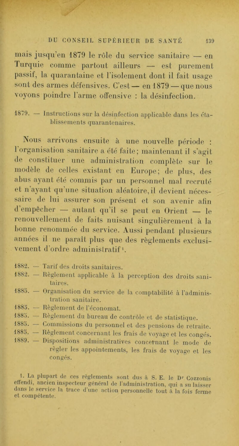 mais jusqu’en 1870 le rôle du service sanitaire — en Turquie comme partout ailleurs — est purement passif, la quarantaine et risolement dont il fait usage sont des armes défensives. C’est— en 1879 — que nous voyons poindre l'arme offensive : la désinfection. 18/9. — Instructions sur la désinfection applicable dans les éta- blissements quarantenaires. Nous arrivons ensuite à une nouvelle période : 1 organisation sanitaire a été faite; maintenant il s'agit de constituer une administration complète sur le modèle de celles existant en lüurojte; de plus, des abus ayant été commis par nn personnel mal recruté et n’ayant ([u’nne situation aléatoire,il devient néces- saire de lui assurer son présent et son avenir afin d’empêcher — autant qu’il se peut en Orient — le renouvellement de faits nuisant singulièrement à la bonne renommée du service. Aussi pendant plusieurs années il ne paraît plus ({ue des règlements exclusi- vement d’ordre adminislratif'. 1882. — Tarif de.s droits sanitaires. 1882. — Règlement applicable à la perception des droits .sani- taires. 1885. — Organisation du service de la comptabilité à l'adminis- tration sanitaire. 1885. — Règlement de l’économat. 1885. — Règlement du bureau de contrôle et de statistique. 1885. — Commissions du personnel et des pensions de retraite. 1885. — Règlement concernant les frais de voyage et les congés. 1889. — Dispositions administratives concernant le mode de règlei' les appointements, les frais de voyage et les congés. t. La plupart de ces règlements sont dus à S. E. le D^ Cozzonis ellendi, ancien inspecteur général de l’administration, qui a su laisser dans le service la trace d’une action personnelle tout à la fois ferme et compétente.