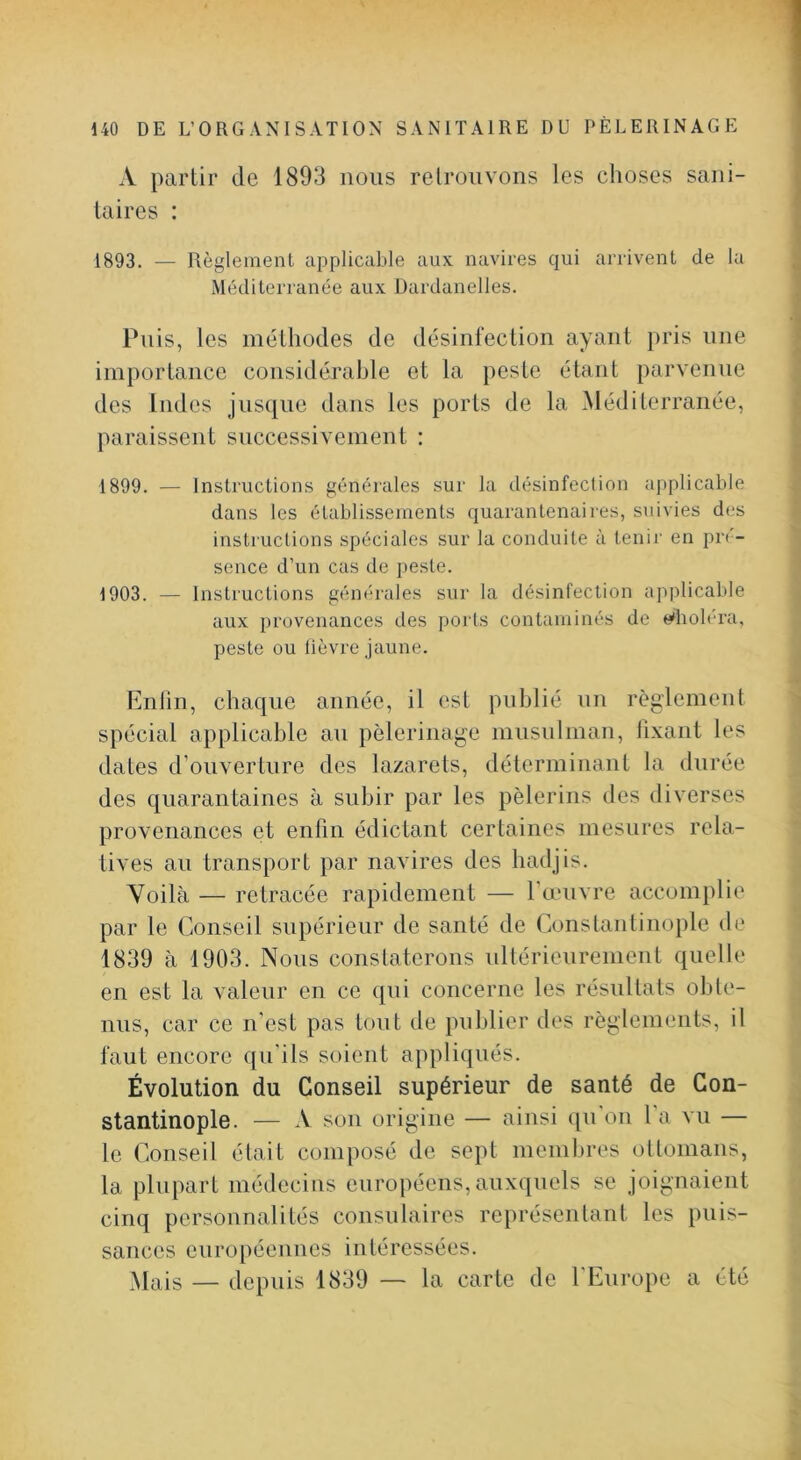A partir de 1893 nous retrouvons les choses sani- taires : 1893. — Règlement applicable aux navires qui arrivent de la Méditerranée aux Dardanelles. Puis, les méthodes de désinfection ayant pris une importance considérable et la peste étant parvenue des Indes jusque dans les ports de la Méditerranée, paraissent successivement : 1899. — Instructions générales sur la désinfection applicable dans les établissements quarantenaires, suivies des insti uctions spéciales sur la conduite à tenir en pré- sence d’un cas de peste. 1903. — Instructions générales sur la désinfection applicable aux provenances des ports contaminés de «'holrra, peste ou lièvre jaune. Enfin, chaque année, il est publié un règlement spécial applicable an pèlerinage musulman, lixant les dates d’ouverture des lazarets, déterminant la durée des quarantaines à subir par les pèlerins des diverses provenances et enfin édictant certaines mesures rela- tives an transport par navires des hadjis. Voilà — retracée rapidement — l’œuvre accomplie par le Conseil supérieur de santé de Constantinople de 1839 à 1903. Nous constaterons nltérienrement quelle en est la valeur en ce qui concerne les résultats obte- nus, car ce n’est pas tout de publier des règlements, il faut encore qu’ils soient appliqués. Évolution du Conseil supérieur de santé de Con- stantinople. — A son origine — ainsi ([ii’on l a vu — le Conseil était composé de sept membres ottomans, la plupart médecins européens, auxquels se joignaient cinq personnalités consulaires représentant les puis- sances européennes intéressées. Mais — depuis 1839 — la carte de l’Europe a été