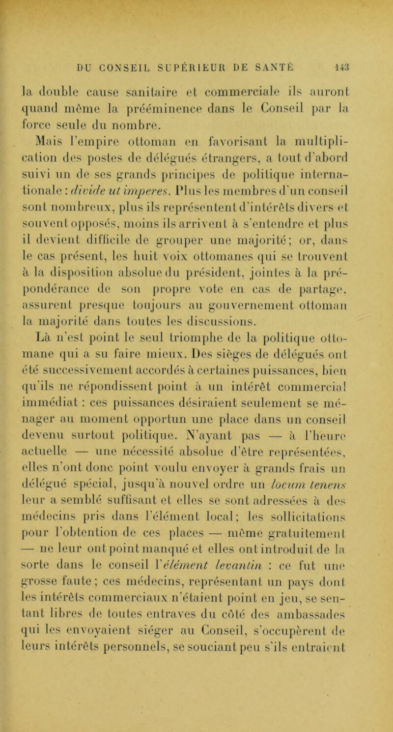 la double cause sanitaire et commerciale ils auront quand même la prééminence dans le Conseil par la force seule du nombre. Mais l’empire ottoman en favorisant la multipli- cation des postes de délégués étrangers, a tout d’abord suivi un de ses grands princijies de politique interna- tionale : (livide ut imperes. Plus les membres d'un conseil sont nombreux, plus ils représentent d'intérêts divers (d souvent opposés, moins ilsarrivent à s'entendre et plus il devient diflicile de grouper une majorité; or, dans le cas présent, les huit voix ottomanes ({ui se trouvent à la disposition absolue du président, jointes à la pré- pondérance de son pro[)re vote en cas de partage, assurent prescpie toujours au gouvernement ottoman la majorité dans toutes les discussions. Là n'est point le seul triomphe de la politique otto- mane qui a su faire mieux. Des sièges de délégués ont été successivement accordés à certaines puissances, bien (jn'ils ne répondissent point à un intérêt commercial immédiat : ces puissances désiraient seulement se mé- nager au moment opportun une place dans un conseil devenu surtout politi(jue. N’ayant pas — à riieun' actuelle — une nécessité absolue d’être représentées, elles n’ont donc point voulu envoyer à grands frais un délégué spécial, jusqu'à nouvel ordre un locum lenens leur a semblé suftisant et elles se sont adressées à des médecins pris dans l’élément local; les sollicitations pour l’obtention de ces places — même gratuitement — ne leur ont point manqué et elles ont introduit de la sorte dans le conseil \élément levantin : ce fut um' grosse faute; ces médecins, représentant un pays dont les intérêts commerciaux n’étaient point en jeu, se sen- tant libres de toutes entraves du côté des ambassades qui les envoyaient siéger au Conseil, s'occupèrent d(* leurs intérêts personnels, se souciant peu s'ils entraient