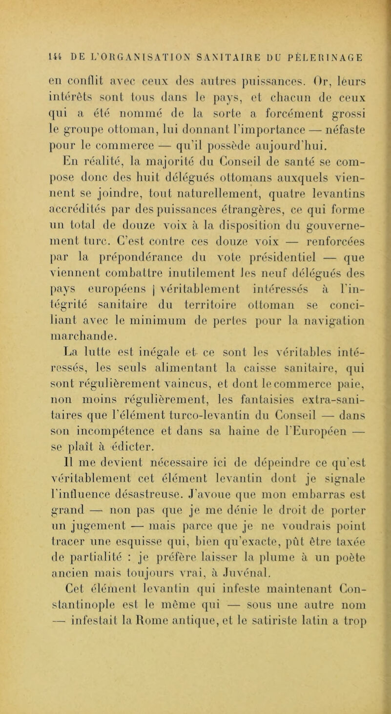 en conflit avec ceux des antres puissances. Or, leurs intérêts sont Ions dans le pays, et chacun de ceux qui a été nommé de la sorte a forcément grossi le groupe ottoman, lui donnant l’importance — néfaste pour le commerce — qu’il possède aujourd’hui. En réalité, la majorité du Conseil de santé se com- pose donc des huit délégués ottomans auxquels vien- nent se joindre, tout natnrellement, quatre levantins accrédités par des puissances étrangères, ce qui forme lin total de douze voix à la disposition du gouverne- ment turc. C’est contre ces douze voix — renforcées par la prépondérance du vote présidentiel — que viennent combattre inutilement les neuf délégués des pays européens j véritahlement intéressés à l’in- tégrité sanitaire du territoire ottoman se conci- liant avec le minimum de perles pour la navigation marchande. La lutte est inégale et ce sont les véritables inté- ressés, les seuls alimentant la caisse sanitaire, (}ui sont régulièrement vaincus, et dont le commerce paie, non moins régulièrement, les fantaisies extra-sani- taires que l’élément tiirco-levantin du Conseil — dans son incompétence et dans sa haine de l’Européen — se plaît à édicter. 11 me devient nécessaire ici de dépeindre ce qu'est véritablement cet élément levantin dont je signale l'influence désastreuse. J’avoue que mon embarras est grand — non pas que je me dénie le droit de porter un jugement — mais parce que je ne voudrais point tracer une esquisse qui, bien qu’exacte, pût être taxée de partialité : je préfère laisser la iilume à un poète ancien mais lonjours vrai, à Juvénal. Cet élément levantin qui infeste maintenant Con- stantinople est le même qui — sous une autre nom — infestait la Rome antique, et le satiriste latin a trop
