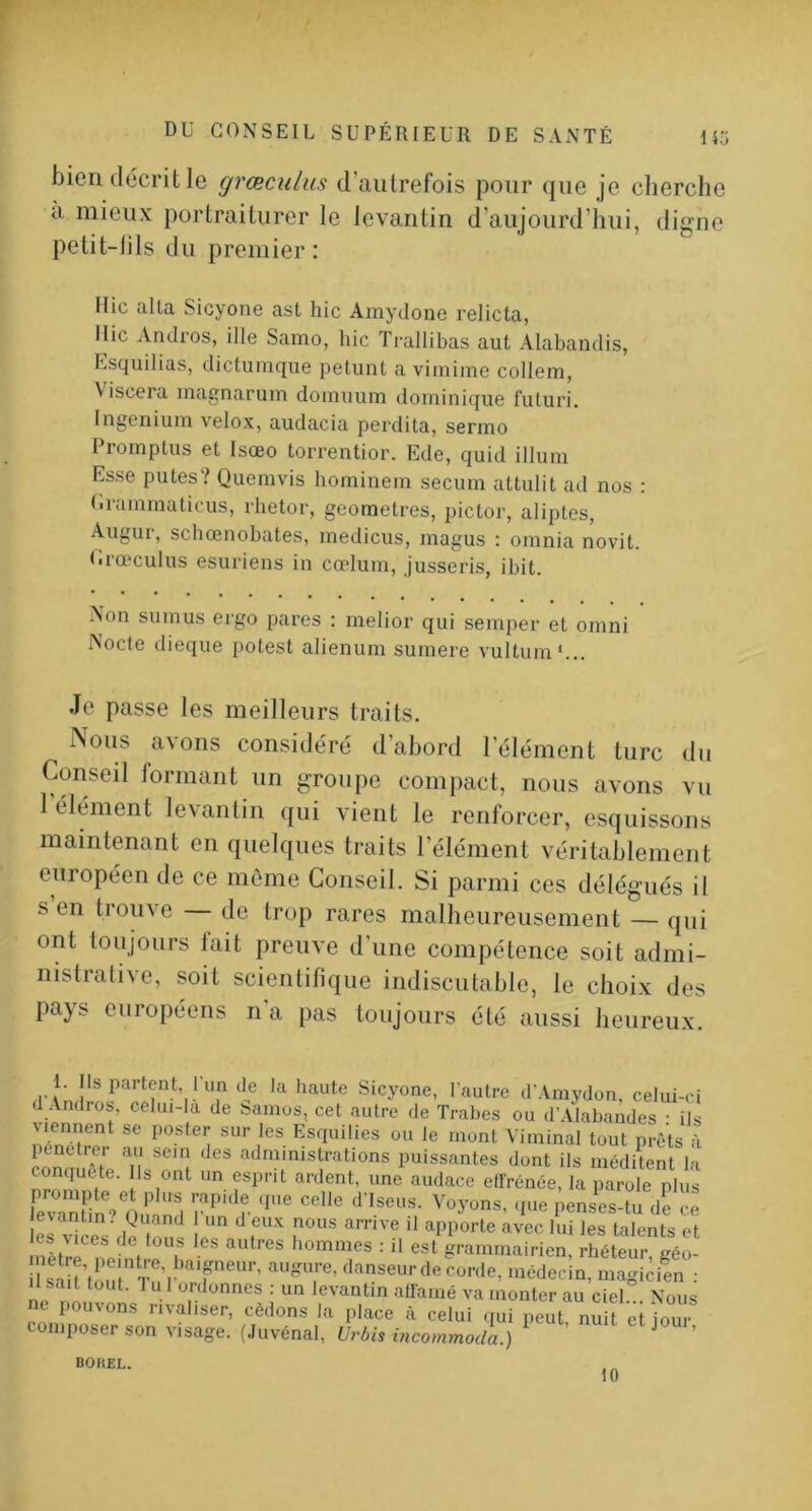 bien décrit le grœculus d’autrefois pour que je cherche a mieux portraiturer le levantin d’aujourd’hui, digne petit-fils du premier: Ilic alla Sicyone ast hic Amydone relicta, llic Andros, ille Samo, hic Trallibas aut Alabandis, Esquilias, dictumque petunt a vimime collem, V iscera magnarum doinuum domini((ue futuri, Ingenium velox, audacia perdita, sermo I romplus et Isœo torrentior. Ede, quid ilium Esse putes? Quemvis hominem secum attulit ad nos : I.rammaticus, rlietor, geometres, pictor, aliptes, Augur, schœnobates, medicus, magus : omnia novit. U.rœculus esuriens in cœlum, jusseris, ibit. Non sumus ergo pares : melior qui semper et omni Nocte dieque potest alienum sumere vultum*.,. Je passe les meilleurs traits. iNous avons considéré d’abord l’élément turc du Conseil formant un groupe compact, nous avons vu 1 élément levantin qui vient le renforcer, esquissons maintenant en quelques traits l’élément véritablement européen de ce môme Conseil. Si parmi ces délégués il s en trouve — de trop rares malheureusement — qui ont toujours fait preuve d'une compétence soit admi- nistrative, soit scientifique indiscutable, le choix des pays européens n a pas toujours été aussi heureux. 1. Is partent, 1 un de la haute Sicyone, lautre d’Amydon, celui-ci d Andros, celui-la de Samos, cet autre de Trabes ou dWlabandes • ils viennent se poster sur les Esquilles ou le mont Viminal tout prêts à conuuôte '■'^ministrations puissantes dont ils médUent la conquête. Ils ont un esprit ardent, une audace ell'rénée, la parole plus e\antin. Quand un d eux nous arrive il apporte avec lui les talents et mèlrrïe'ê, e 7 ^ rhéleu™gcl uàil't Tn I f'' “T’ <1. code, méilecin, magicitn : U sait tout. T U 1 ordonnes : un levantin allamé va monter au ciel Nous ne pouvons rivaliser, cédons la place à celui ijui peut nuit et jour composer son visage. (Juvénal, Urbis incommoda.) ' ^ ’ BOHEL. 10