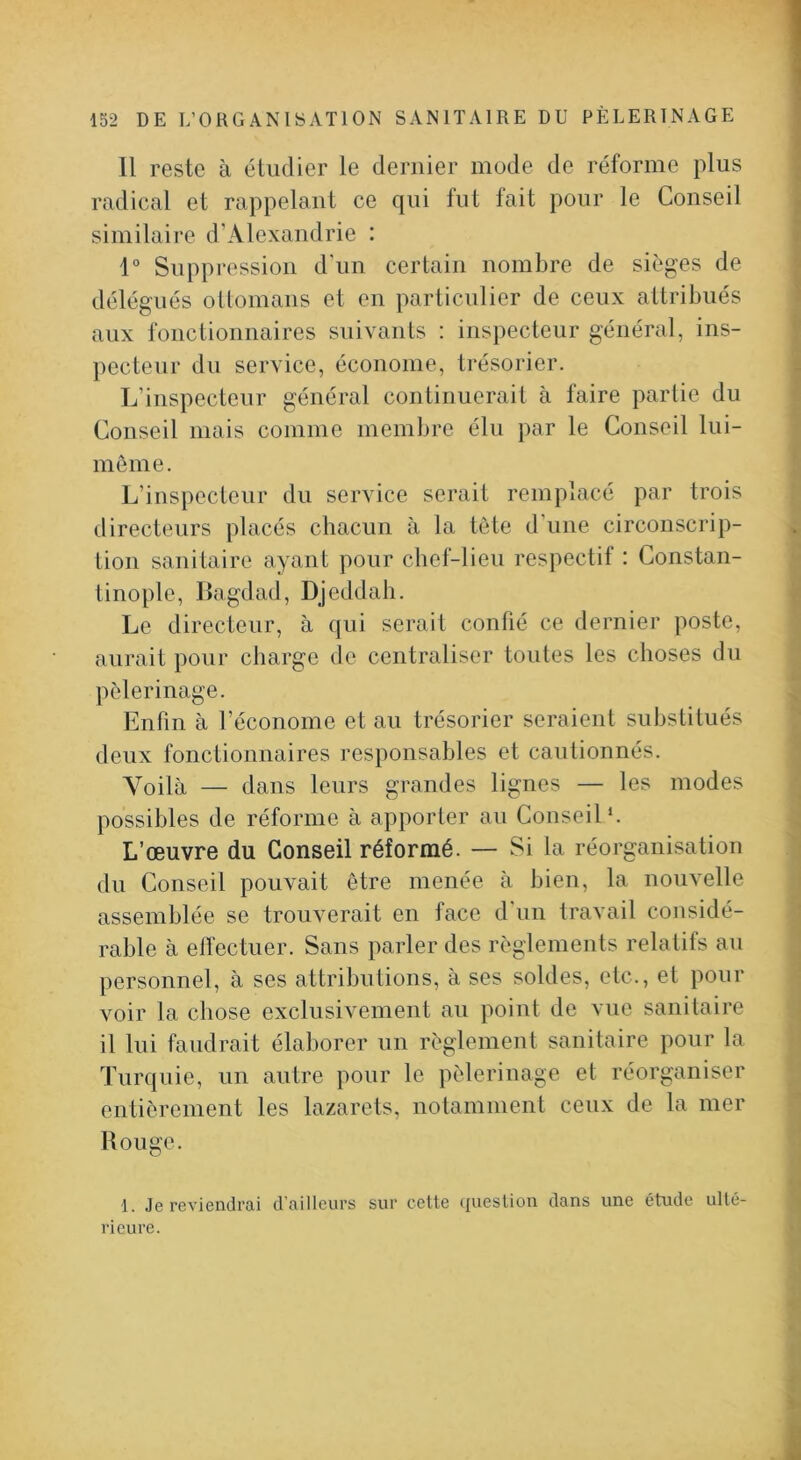 Il reste à étudier le dernier mode de réforme plus radical et rappelant ce qui tut tait pour le Conseil similaire d’Alexandrie : 1° Suppression d'un certain nombre de sièges de délégués oUomans et en particulier de ceux attribués aux fonctionnaires suivants : inspecteur général, ins- pecteur du service, économe, trésorier. L’inspecteur général continuerait à faire partie du Conseil mais comme membre élu par le Conseil lui- niôme. L’inspecteur du service serait remplacé par trois directeurs placés chacun à la tète d'une circonscrip- tion sanitaire ayant pour chef-lieu respectif : Constan- tinople, Bagdad, Djeddah. Le directeur, à qui serait confié ce dernier poste, aurait pour charge de centraliser toutes les choses du pèlerinage. Enfin à l’économe et au trésorier seraient substitués deux fonctionnaires responsables et cautionnés. Voilà — dans leurs grandes lignes — les modes possibles de réforme à apporter au Conseil*. L’œuvre du Conseil réformé. — Si la réorganisation du Conseil pouvait être menée à bien, la nouvelle assemblée se trouverait en face d'un travail considé- rable à effectuer. Sans parler des règlements relatifs au personnel, à ses attributions, à ses soldes, etc., et pour voir la chose exclusivement au point de vue sanitaire il lui faudrait élaborer un règlement sanitaire pour la Turquie, un autre pour le pèlerinage et réorganiser entièrement les lazarets, notamment ceux de la mer Rouge. 1. Je reviendrai d’ailleurs sur celte question dans une étude ulté- rieure.