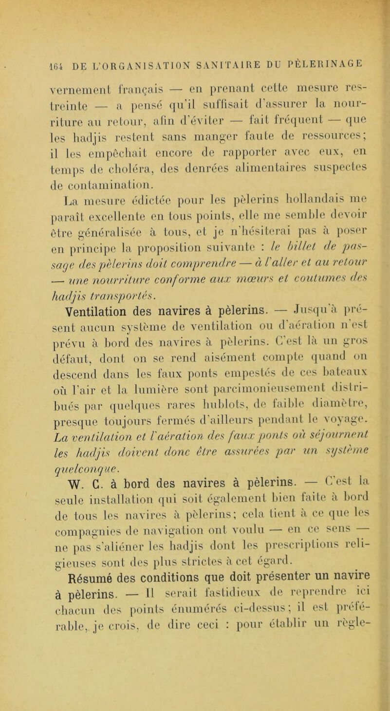 vememeni irançais — eu prenant cette mesure res- treinte — a pensé (jii il siillisait d assurer la nour- riture au retour, aliu d éviter — lait lré(jneut (jnc les hadjis restent sans manger faute de ressources; il les empêchait encore de rapporter avec eux, eu temps de choléra, des denrées alimentaires suspectes de contamination. Ija mesure édictée pour les pèlerins hollandais me paraît excellente en tous points, elle me seml)le devoir être généralisée à tous, et je n hésiterai pas a })os('r en i)rincipe la proposition suivante : le bülel de pas- sage des pèlerins doit comprendre — à l'aller et an retour — une nourriture conforme aux mœurs et coutumes des hadjis transportés. Ventilation des navires à pèlerins. — Jus(|u'à j)ré- sent aucun système de ventilation on d'aéj’alion n est prévu à bord des navires à pèlerins. C'est là un gros défaut, dont on se rend aisément compte (jiiand on descend dans les faux ponts empestés de ces bateaux où l’air et la lumière sont parcimonieusement dislri- bués par quelques rares hublots, de faible diamètre, presque toujours fermés d'ailleurs pendant le voyage. La ventilation et l'aération, des faux ponts où séjournent les hadjis doivent donc être assurées par un système quelconque. W. C. à bord des navires à pèlerins. — C'est la seule installation qui soit également Iden faite a bord de tous les navires à pèlerins; cela tient à ce que les compagnies de navigation ont voulu — en ce sens ne pas s’aliéner les hadjis dont les prescriptions reli- gieuses sont des plus strictes à cet égard. Résumé des conditions que doit présenter un navire à pèlerins. — Il serait fastidieux de re))rendre ici chacun des points énumérés ci-dessus; il est prété- rahle, je crois, de dire ceci : pour établir un règle-