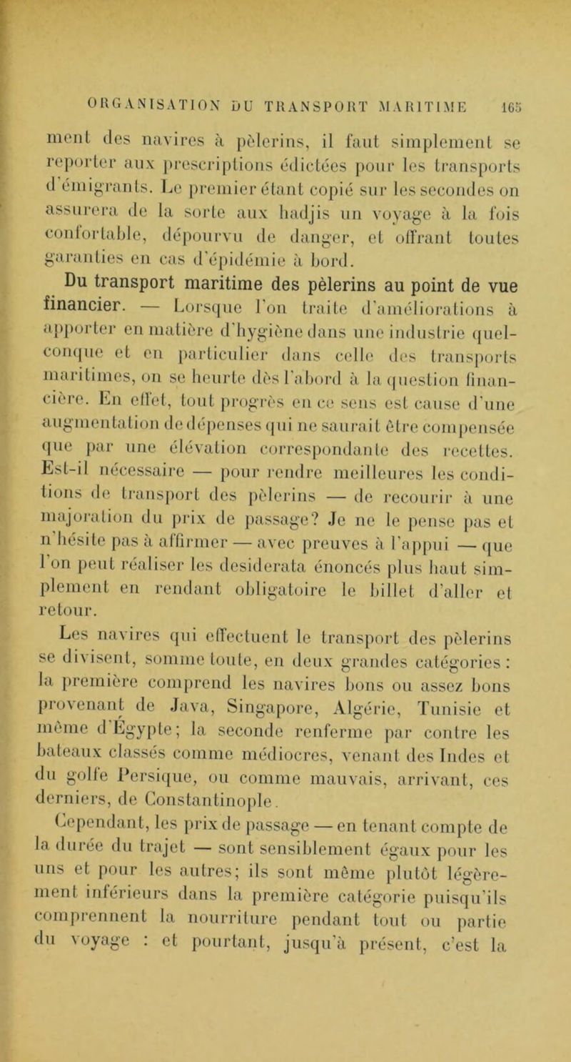 ment des navires à pèlerins, il faut simplement se reporter aux j)rescriptions édictées pour les transports d émig'i*ants. Le premier étant copié sur les secondes on assurera de la sorte aux liadjis un voyage à la fois conlorlaljle, dépourvu de danger, et offrant toutes garanties en cas d'épidémie à bord. Du transport maritime des pèlerins au point de vue financier. — Lorsque l’ou traite d'améliorations à ap|)orter en matière d hygiène dans nue industrie (juel- coii(|ue et en particulier dans celle des transports maritimes, on se heurte dès l'abord à la ((uestion tiiiaii- cière. Lu ellet, tout progrès eu c(‘ sens est cause d'une augmentation de dépenses (pii ne saurait être compensée que par une élévation correspondante des i-ecettes. Est-il nécessaire — pour rendre meilleures les condi- lions de transport des pèlerins — de recourir à une majoi-ation du prix de passage? Je ne le pense j>as et n bésite pas à affirmer — avec preuves à l'appui — (jue 1 on peut réaliser les desiderata énoncés plus liant sim- plement en i-endant obligatoire le billet d’aller ef retour. Les navires qui effectuent le transport dos pèlerins se di\isent, somme toute, en deux grandes catégories: la jiremière comprend les navires bons ou assez bons provenant de Java, Singapore, Algérie, Tunisie et même d Égypte; la seconde renferme par contre les bateaux classés comme médiocres, venant des Indes et du golfe l*ersi((ue, ou comme mauvais, arrivant, ces derniers, de Constantinople. Cependant, les prix de passage — en tenant compte de la durée du trajet — sont sensiblement égaux pour les uns et pour les autres; ils sont même plutôt légère- ment inférieurs dans la première catégorie puisqu’ils comprennent la nourriture pendant tout ou partie du voyage : et pourtant, jusqu’à présent, c’est la