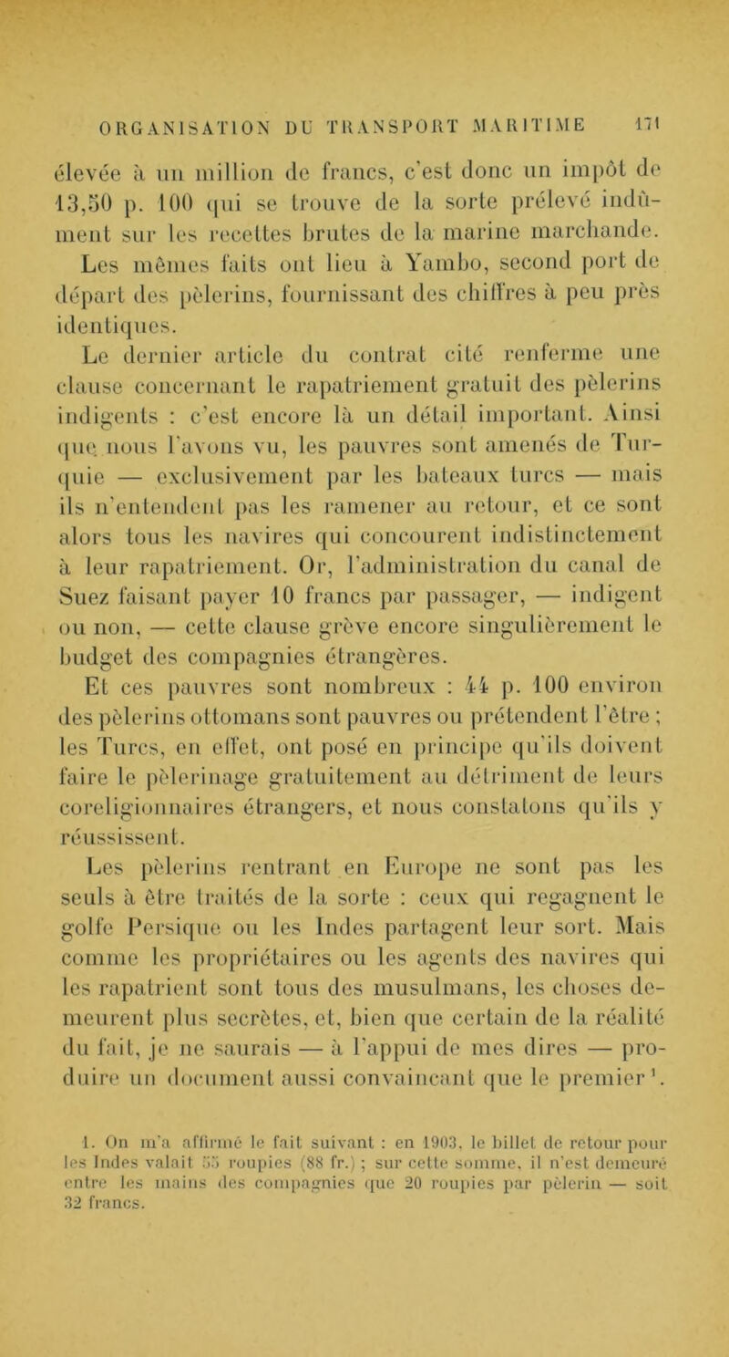 élevée à iiii million de francs, c'est donc nn impôt de 13,30 p. 100 (|iii se trouve de la sorte prélevé indû- ment sur les recettes brutes de la marine marchande. Les mômes faits ont lieu à Yambo, second port de départ des [)èlerins, fournissant des cliillres à peu près identiques. Le dernier article du contrat cité renferme une clause concernant le rapatriement gratuit des pèlerins indigents : c’est encore là un détail impoi'tant. Ainsi (jue nous l'avons vu, les pauvres sont amenés de Tnr- ({uie — exclusivement par les bateaux turcs — mais ils n’entendent [>as les ramener au retour, et ce sont alors tous les navires qui concourent indistinctement à leur rapatriement. Or, radministratioii du canal de Suez faisant payer 10 francs par passager, — indigent ou non, — cette clause grève encore singulièrement le budget des compagnies étrangères. Et ces pauvres sont nombreux : 4i p. 100 environ des pèlerins ottomans sont pauvres ou prétendent l’être ; les Turcs, en clfet, ont posé en principe qu'ils doivent faire le pèlerinage gratuitement au déli’inient de leurs coreligionnaires étrangers, et nous constatons qu'ils y réussissent. I^es pèlerins rentrant en Europe ne sont pas les seuls à être traités de la sorte : ceux qui regagnent le golfe Persiqiie ou les Indes partagent leur sort. Mais comme les propriétaires ou les agents des navires qui les rapatrient sont tous des musulmans, les choses de- meurent plus secrètes, et, bien que certain de la réalité du fait, je ne saurais — à l'appui de mes dires — pro- duire un docnmenl aussi convaincant que le premier'. 1. On iiTa aflinné le fait suivant : en 19U.3. le l)illel de retour pour les Indes valait roupies (88 fr.) ; sur cette somme, il n’est demenrê entre les mains des compaj,mies (jue 20 roupies par ptderin — soit 32 francs.