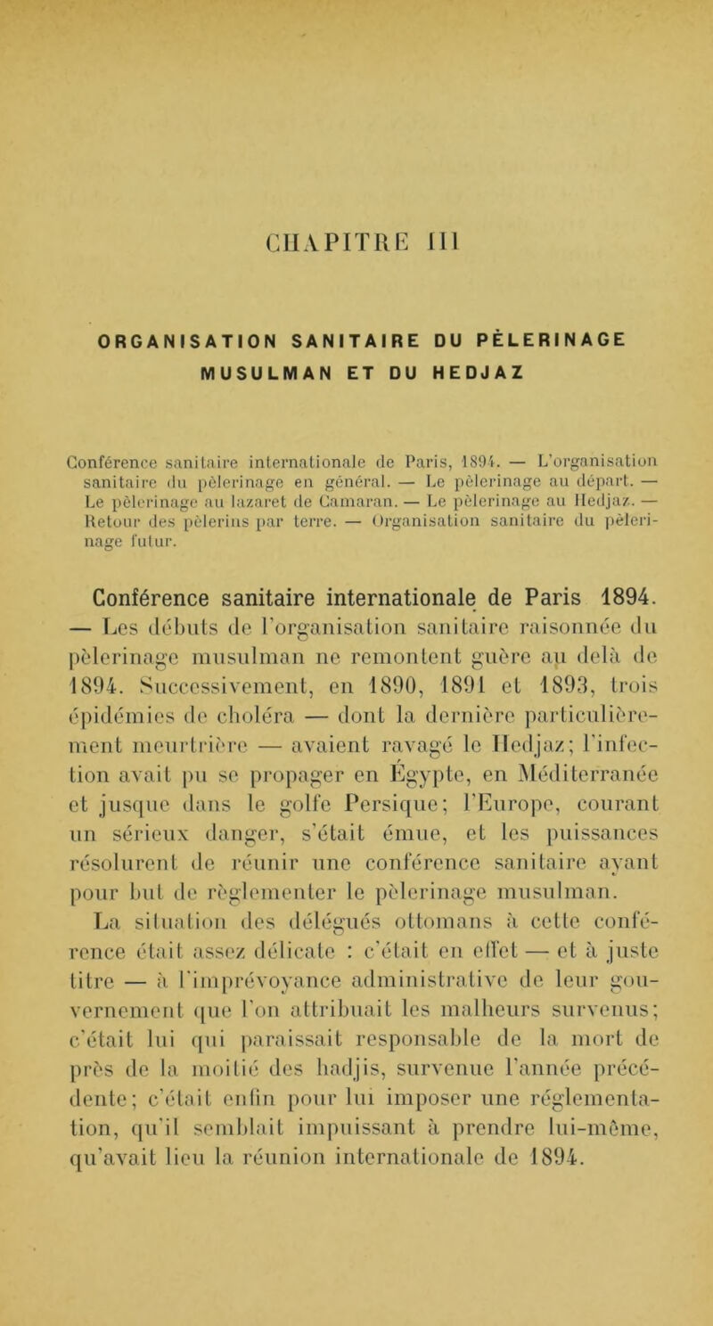 CHAPITRE 111 ORGANISATION SANITAIRE DU PÈLERINAGE MUSULMAN ET DU HEDJAZ Conférence sanitaire internationale de Paris, 189i. — L’organisation sanitaire du pcderinage en général. — Le pèlerinage au départ. — Le pèlerinage au lazaret île Camaran. — Le pèlerinage au lledjaz. — Retour des pèlerins par terre. — Organisation sanitaire du pèleri- nage futur. Conférence sanitaire internationale de Paris 1894. — Les (lél)uts (le l’organisation sanitaire raisonnée du pèlerinage musulman ne remontent guère au delà de 1894. Successivement, en 1890, 1891 et 1893, trois épidémies de choléra — dont la dei’nière paidicnlière- ment meurtrière — avaient ravagé le lledjaz; l'infec- tion avait pu se propager en Egyiite, en Méditerranée et jusque dans le golfe Persique; l’Europe, courant nn sérieux danger, s’était émue, et les puissances résolurent de réunir une conférence sanitaire ayant pour luit de réglementer le pèlerinage musulman. La silualion des délégués ottomans à cette confé- rence était assez délicate : c’était eu elfet — et à juste titre — à l'imprévoyance administrative de leur gou- vernement ([ue l’on attribuait les malheurs survenus; c’était lui ([ui paraissait responsable de la mort de près de la moitié des hadjis, survenue l’année précé- dente; c’était enlin pour lui imposer une réglementa- tion, qu’il semblait impuissant à prendre lui-môme, qu’avait lieu la réunion internationale de 1894.