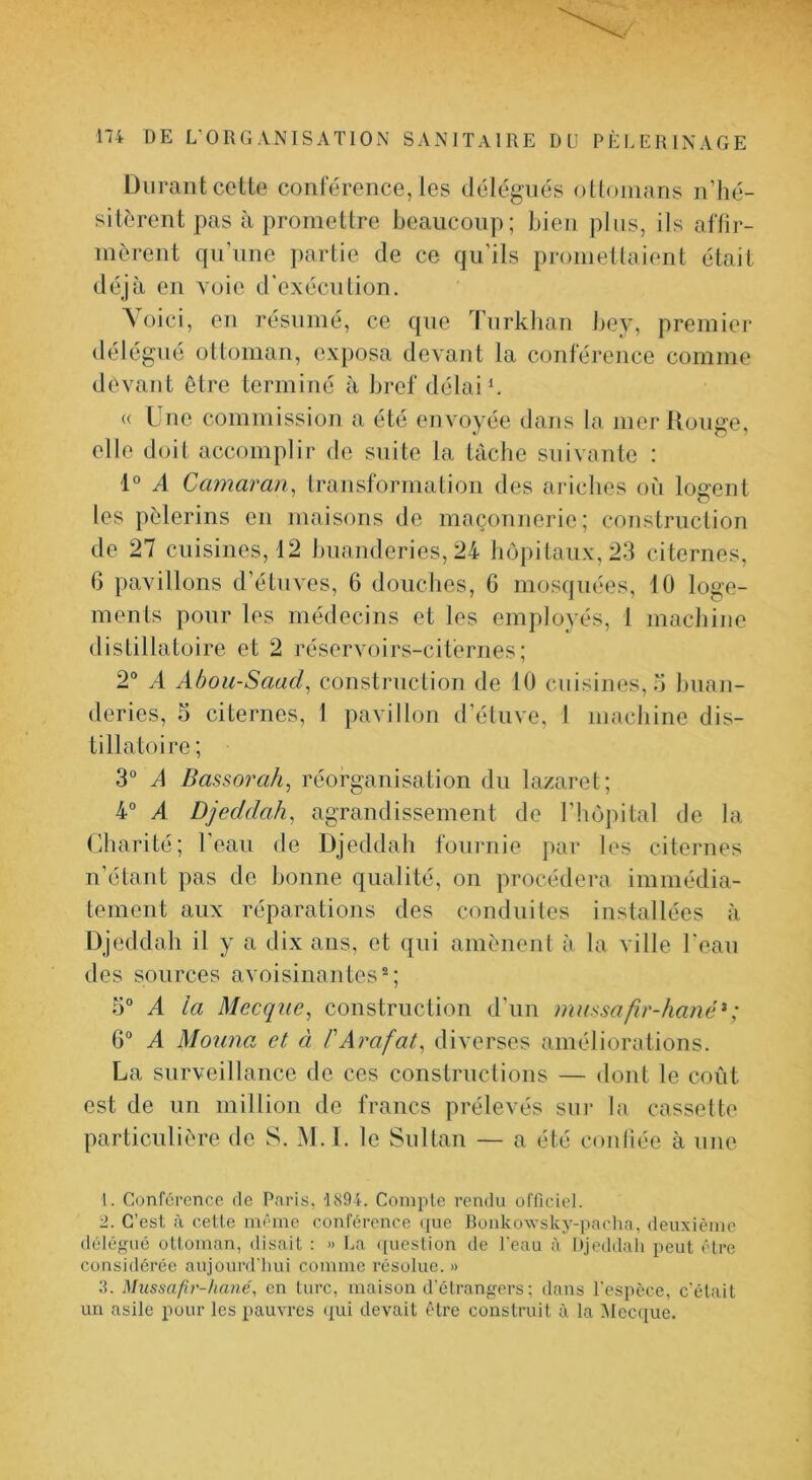 Durant cette conférence, les délégués olloinans n’hé- sitèrent pas à promettre beaucoup; bien plus, ils affir- mèrent qu’une partie de ce qu'ils promellaient était déjà en voie d'exéculion, ^ oici, en résumé, ce que Turklian bev, premiei* délégué ottoman, exposa devant la conférence comme devant être terminé à bref délais « Une commission a été envoyée dans la merllouge, elle doit accomplir de suite la tâche suivante : 1“ A Camaran., transformalion des ai‘iches où logent les pèlerins en maisons de maçonnerie; construction de 27 cuisines, 12 buanderies, 24 hôpitaux, 23 citernes, 6 pavillons d’étuves, 6 douches, 6 mosquées, 10 loge- ments pour les médecins et les employés, 1 machine distillatoire et 2 réservoirs-citernes; 2® A Ahou-Saad^ construction de 10 cuisines,.'! buan- deries, 5 citernes, 1 pavillon d’étuve, I machine dis- tillatoire; 3® A Bassorah, réorganisation du lazaret; 4® A Djeddah, agrandissement de l’hôpital de la (iharité; l’eau de Djeddah fournie par les citernes n’étant pas de bonne qualité, on procédera immédia- tement aux réparations des conduites installées à Djeddah il y a dix ans, et qui amènent à la ville l'eau des sources avoisinantes®; 5® A la Mecque^ construction d’un massafir-haïié^; 6® A Moima et à P Arafat^ diverses améliorations. La surveillance de ces construclions — dont le coût est de un million de francs prélevés sur la cassette particulière de S. M.I. le Siillan — a été conliée à une 1. Conférence de Paris, 1894. Compte rendu officiel. 2. C’est à cette même conférence ([ue Ronkowsky-pacha, deuxième délégué ottoman, disait : » La ([uestion de l'eau à Djeddah peut être considérée aujourd’hui comme résolue. » 3. Mussafîr-hané, en turc, maison d'étrangers ; dans l'espèce, c'était un asile pour les pauvres qui devait être construit à la ^Iccciue.