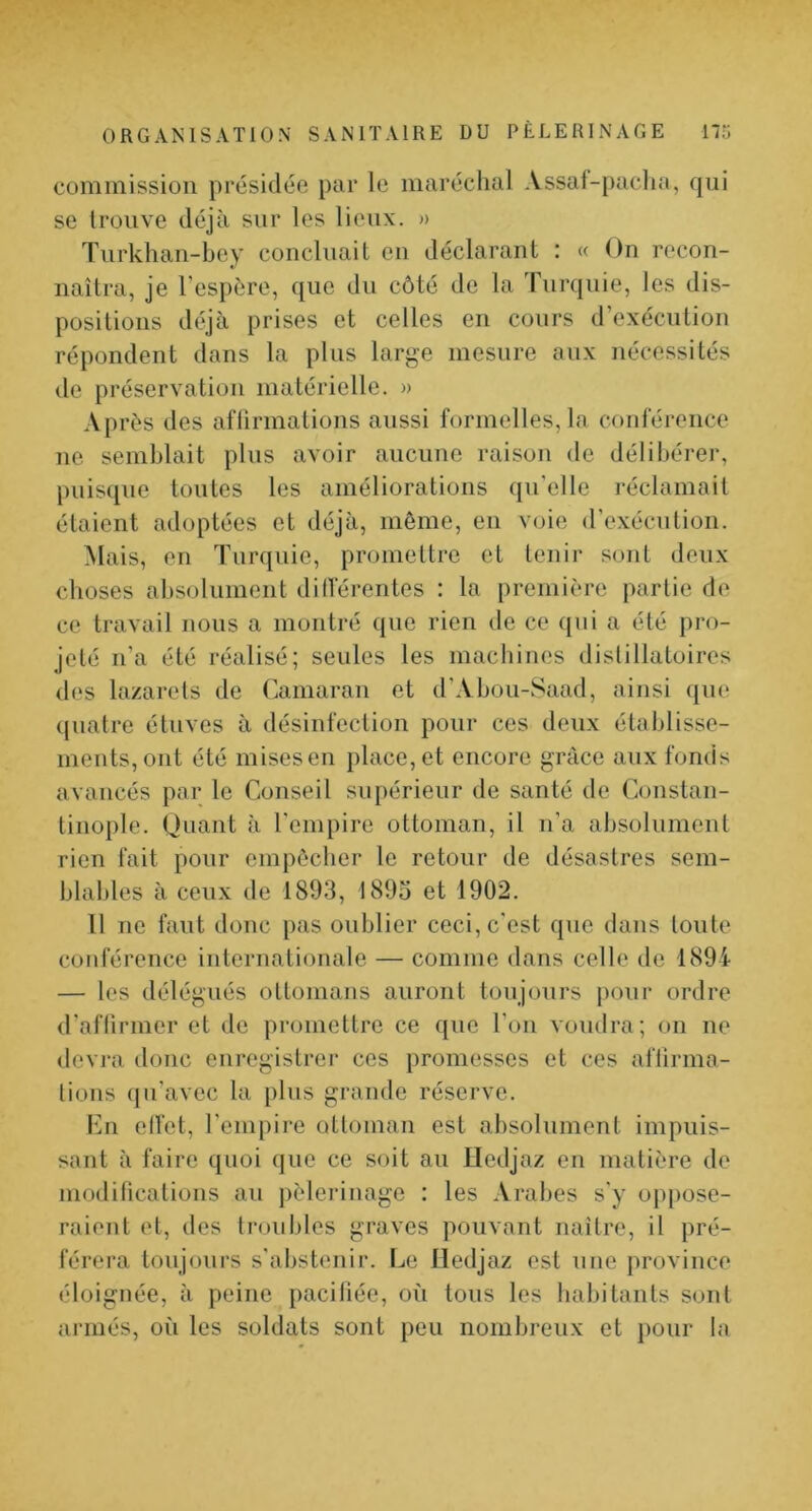 commission présidée par le maréchal Assaf-pacha, qui se trouve déjà sur les lieux. » Turkhan-bcy concluait en déclarant : « On recon- naîtra, je l’espére, que du côté de la Turquie, les dis- positions déjà prises et celles en cours d’exécution répondent dans la plus large mesure aux nécessités de préservation matérielle. » A P rès des aflirmations aussi formelles, la conférence ne semblait plus avoir aucune raison de délibérer, puisque toutes les améliorations qn’elle l'éclamait étaient adoptées et déjà, même, en voie (rexécution. Mais, en Turquie, promettre et tenir soïit deux choses absolument dillerentes : la première partie de ce travail nous a montré que rien de ce qui a été pro- jeté n’a été réalisé; seules les machines distillatoires des lazarets de (iamaran et d’Abou-Saad, ainsi (jue (juatre étuves à désinfection pour ces deux établisse- ments, ont été mises en place, et encore grâce aux fonds avancés par le Conseil supérieur de santé de Constan- tinople. Quant à l'empire ottoman, il n’a absolument rien fait pour empêcher le retour de désastres sem- blables à ceux de 1893, 1893 et 1902. 11 ne faut donc pas oublier ceci, c'est que dans toute conférence internationale — comme dans celle de 1894 — les délégués ottomans auront toujours pour ordre d'affirmer et de promettre ce que l’on voudra; ou ne devra donc enregistrer ces promesses et ces alTirma- tions qu’avec la plus grande réserve. Im effet, l’empire ottoman est absolument impuis- sant à faire quoi que ce soit au Hedjaz en matière de modifications au pèlerinage : les Arabes s'y oppose- raient et, des troubles graves pouvant naître, il pré- férera toujours s'abstenir. Le lledjaz est une province éloignée, à peine pacifiée, où tous les habitants sont aiTiiés, où les soldats sont peu nombreux et i)our fa
