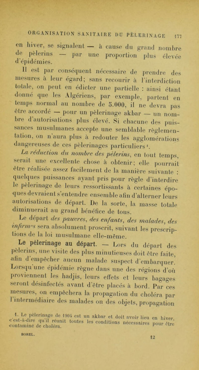 on liiyer, se sif^nalonl — à cause du grand nomhre <le pèlerins — ]>ar une proportion ])lus élevée (l’épidémies. Il est par consé(iuent nécessaire de jirendre des mesures à leur égard; sans recourir à l'interdiction totale, on peut en édicter une partielle : ainsi étant donné (pie les Algériens, par exemple, partent en temps normal au nomhre de 5.000, il ne devra pas cire accordé — pour un pèlerinage akhar — un nom- hre d autorisations plus élevé. Si chacune des puis- sances musulmanes accepte une somhlahie règlemen- tation, on n aura plus à redouter les agglomérations <langereuses de ces pèlerinages particuliers*. La réduction du nomhre des pèlerins^ en tout temps, serait une excellente chose cà obtenir; elle pourrait 1 tre lédiisée assez tacilement de la manièi’e suivante ; quehiues puissances ayant pris pour règle d’interdire le pèlerinage de leurs ressortissants à certaines épo- <iues devraient s’entendre ensemble alin d’alterner leurs autorisations de départ. De la sorte, la niasse totale iliminuerait au grand hénélice de tous. Le départ des pauvres, des enfants, des malades, des mfirm-s sera absolument iiroscrit, suivant les prescrip- tions de la loi musulmane elle-même. Le pèlerinage au départ. — L..rs du départ des pèlerins, nue visite des plus minutieuses doit être faite, atin d'empêcher aucun malade suspect d'embarquer.’ Lorsqu'une épidémie règne dans une des régions d’où proviennent les hadjis, leurs etfets et leurs bagages seront désinfectés avant d'être placés à bord. Par ces mesures, on empêchera la propagation du choléra par l'interinédiaire des malades ou des objets, propagation 1. Le pèlerinap de I90i est un akbar et doit avoir lieu en hiver cest-a-d.re qujl reun.t toutes les conditions nécessaires pour être contamine de choléra. * BOHEL. 12