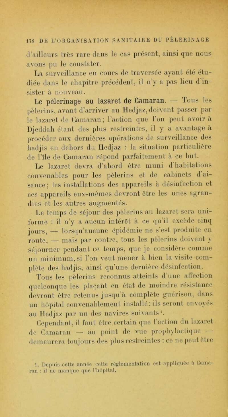 d’ailleurs très rare dans le cas présent, ainsi que nous avons pu le cous laie r. La surveillance en cours de traversée ayant été étu- diée dans le chapitre précédent, il n'y a pas lieu d’in- sister à nouveau. Le pèlerinage au lazaret de Camaran. — Tous les pèlerins, avant d’arriver au lledjaz, doivent passer par le lazaret de Camaran; l’action que l’on peut avoir à Djeddah étant des plus restreintes, il y a avantage à procéder aux dej-nièins opérations de surveillance des liadjis en dehors du lledjaz : la situation particulière de l’île de Camaran répond parfaitement à ce but. Le lazaret devra d’abord être muni d'habitations convenables pour les pèlerins et de cabinets d’ai- sance; les installations des appareils à désinfection et ces appareils eux-mèmes devront être les unes agran- dies et les autres augmentés. Le temps de séjour des pèlerins au lazaret sera uni- forme : il n’y a aucun intéi'êt à ce qu’il excède cinq jours, — lorsqu’aucune épidémie ne s'est produite en route, — mais par contre, tous les pèlerins doivent y séjourner pendant ce temps, que je considère comme un minimum, si l’on veut mener à bien la visite com- plète des hadjis, ainsi qu'une dernière désinfection. Tous les pèleidns reconnus atteints d'une alfection quelconque les plaçant eu état de moindre résistance devront être retenus jusqu’à complète guérison, dans un hôpital convenablement installé; ils seront envoyés au lledjaz par un des navires suivants*. Cependant, il faut être.certain que Faction du lazaret de Camaran — au point de vue proj)bylacli(iue demeurera toujours des plus restreintes : ce ne pmitêtre 1. Depuis celle iinnce celle réglementation est appliquée ù Cama- ran : il ne mamjue que riiôpilal.