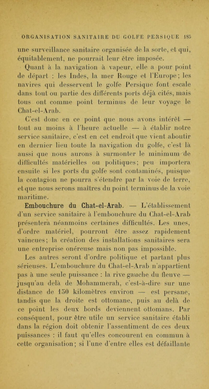 line surveillance sanitaire organisée <le la sorte, et qui, équitablement, ne pourrait leur être imposée. Quant à la navigation à vajienr, elle a pour point de départ : les Indes, la mer ilonge et ri']nro[)e; les navires qui desservent le goH’e l*ersi(|ue font escale dans tout on partie des dillerents ports déjà cités, mais tons ont comme })oint terminns de leur voyage le Chat-el-Arab. C’est donc en ce point que nous avons intérêt — tout an moins à l'iienre actuelle — à établii“ notre service sanitaire, c'est en cet endroit ipie vient aboutir en dernier lien toute la navigation du golfe, c'est là aussi que nous aurons à surmonter le minimum de diflicnltés matérielles on politiques; peu importera ensuite si les j)orts du golfe sont contaminés, puisque la contagion ne pourra s'étendre [>ar la voie de terre, et ([lie nous serons maîtres du point tenninnsde la voie maritime. Embouchure du Chat-el-Arab. — L'établissement d’un service sanitaire à l'embonclinre du Cbat-el-Arab présentera néanmoins certaines difficultés. Les unes, d’ordre matériel, pourront être assez rapidement vaincues; la création des installations sanitaires sera une entreprise onéreuse mais non pas impossible. Les antres seront d'ordre politique et partant pins sérieuses. L’embonclinre du Cbat-el-Arab n'appartient pas à une seule puissance : la rivegancbe du tlenve — jnsqn’an delà de Mobammerali, c'est-à-dire sur une distance de IbO kilomètres environ — est persane, tandis que la droite est ottomane, puis an delà de ce point les deux bords deviennent ottomans. Par conséquent, pour être utile un service sanitaire établi dans la région doit obtenir rassentiment de ces deux puissances : il faut qu’elles concourent en commun à cette organisation; si l'une d'entre elles est défaillante