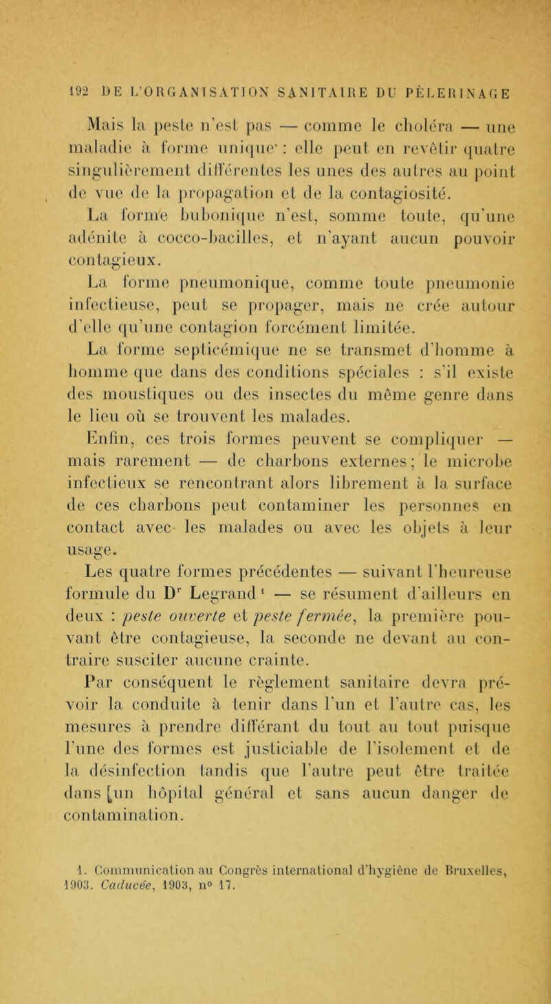 Mais la peslc ii’ost pas — comme le choléra — une maladie à forme iiiiicpie': elle peut en revêtir quatre singulièremenl dilféreules les unes des autres au jioiiit de vue de la propagation et de la contagiosité. La forme hul)oiii(|ue n'est, somme toute, qu'une adénite à cocco-bacilles, et n’ayant aucun pouvoir contagieux. La forme pneumonique, comme toute pneumonie infectieuse, peut se propager, mais ne crée autour d’elle qu’une contagion forcément limitée. La forme septicémiipie ne se transmet d’homme à homme ([ue dans des conditions spéciales : s’il existe des moustiques ou des insectes du môme genre dans le lieu où se trouvent les malades. Enfin, ces trois formes peuvent se compli(|uer — mais rarement — de charbons externes ; le microbe infectieux se rencontrant alors librement à la surface de ces charbons peut contaminer les personnes en contact avec les malades ou avec les objets à leur usage. Les quatre formes précédentes — suivant l'heureuse formule du D’’ Legrand ‘ — se résument d’ailleurs en deux : 'peste ouverte et peste fermée^ la première pou- vant être contagieuse, la seconde ne devant au con- traire susciter aucune crainte. Par conséquent le règlement sanitaire devra pré- voir la conduite à tenir dans l’un et l’auire cas, les mesures à prendre ditférant du tout au tout puisiiue l’une des formes est justiciable de l’isolement et de la désinfection tandis que l’autre peut être traitée dans [un hôpital général et sans aucun danger de contamination. ■1. Coinnuinicalion au Congrès inlcrnaüonal d'hygiène de Bruxelles, 1903. Caducée^ 1903, n° 17.