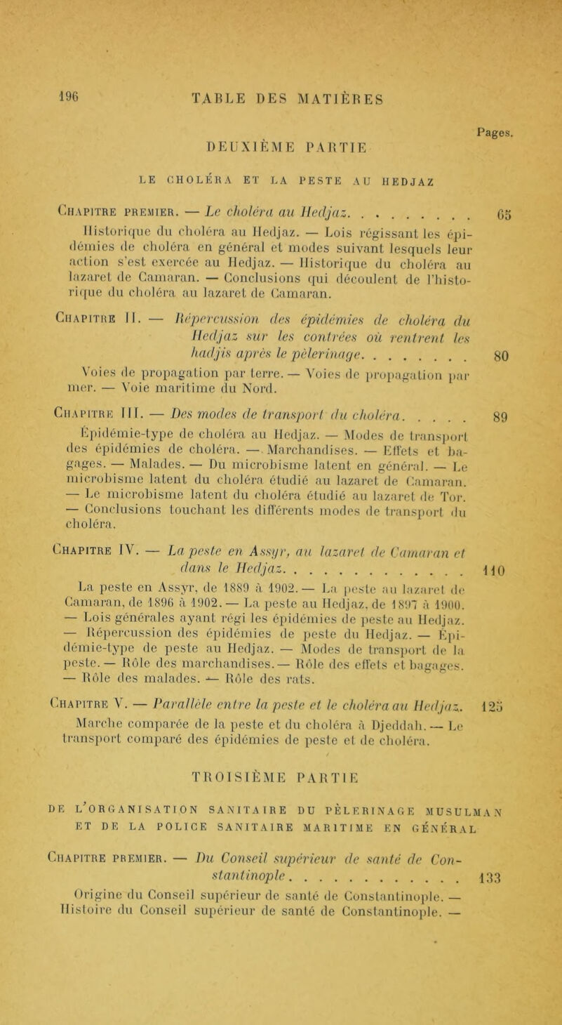 DEUXIÈME DA B TI E Pages. LE CHOLÉllA ET LA LESTE AU HEDJAZ Chapitre premier. — Le choléra au lledjaz. . 05 Historique du choléra au lledjaz. — Lois régissant les épi- démies de choléra en général et modes suivant lesquels leur action s’est exercée au lledjaz. — Historique du choléra au lazaret de Gainaran. — Conclusions qui découlent de rhi.sto- rique du choléra au lazaret de Cainaran. Chapitre II. — licpcrcussion des épidémies de choléra du lledjaz sur les contrées où rentrent les hadjis après le pèlerinage 80 Voies de propagation par terre. — Voies de propagation par mer. — ^'oie maritime (In Nord. Chapitre NI. — Des modes de transport du choléra 89 l']l)idémie-type de choléra, au lledjaz. — Alodes de (l•anspol•t des épidémies de choléra. — Marchandises. — Etiels et ba- gages. — Malades. — Du microbisme latent en général. — Le microbisme latent du choléra étudié au lazaret de Camaran. — Le microbisme latent du choléra étudié au lazaret de Tor. — Conclusions touchant les différents modes de transport du choléra. Chapitre IV. — La peste en Assyr, au lazaret de Camaran et dans le lledjaz ilO La peste en Assyr, de 1889 à 1902.— La jieste au lazaret de Camai'an, de 1896 à 1902. — La peste au lledjaz, de 180~ à 1900. — Lois générales ayant régi les épidémies de peste au lledjaz. — Uépercussion des épidémies de peste du lledjaz. — Èju- démie-type de peste au lledjaz. — Modes de transport de la peste. — Rôle des marchandises. — Rôle des effets et bagages. — Rôle des malades. ^ Rôle des rats. Chapitre V. — Parallèle entre la peste et le choléra au lledjaz. 125 Marche comparée de la peste et du choléra à Djeddah.— Le transport comparé des épidémies de peste et de choléra. / TROISIÈME PARTIE HE l'organisation SANITAIRE DU PÈLERINAGE MUSULMAN ET DE LA POLICE SANITAIRE MARITIME EN GÉNÉRAL Chapitre premier. — Du Conseil supérieur de santé de Con- stantinople 133 Origine du Conseil supérieur de santé, de Constantinoiile. — Histoire du Conseil supérieur de santé de Constantinople. —