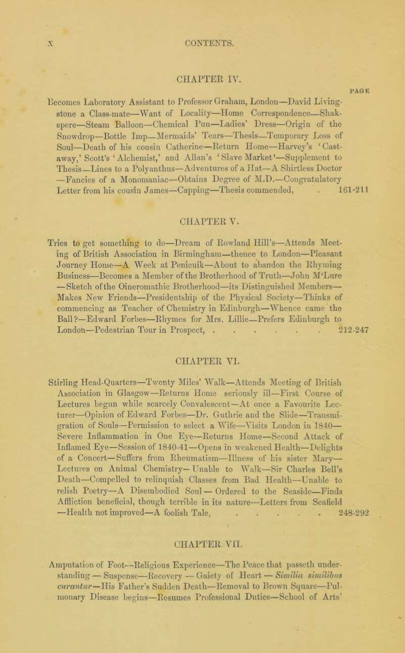 CHAPTER IV. PAGE Becomes Laboratory Assistant to Professor Graham, London—David Living- stone a Class-mate—'Want of Locality—Home Correspondence—Shak- spere—Steam Balloon—Chemical Pun—Ladies’ Dress—Origin of the Snowdrop—Bottle Imp—Mermaids’ Tears—Thesis—Temporary Loss of Soul—Death of his cousin Catherine—Return Home—Harvey’s ‘ Cast- away,’Scott’s ‘ Alchemist,’ and Allan’s ‘ Slave Market’—Supplement to Thesis—Lines to a Polyanthus—Adventures of a Hat—A Shirtless Doctor —Fancies of a Monomaniac—Obtains Degree of M.D.—Congratulatory Letter from his cousin James—Capping—Thesis commended, . 161-211 CHAPTER V. Tries to get something to do—Dream of Rowland Hill’s—Attends Meet- ing of British Association in Birmingham—thence to London—Pleasant Journey Home—A Week at Penicuik—About to abandon the Rhyming Business—Becomes a Member of the Brotherhood of Truth—John M'Lnre — Sketch of the Oineromathic Brotherhood—its Distinguished Members— Makes New Friends—Presidentship of the Physical Society—Thinks of commencing as Teacher of Chemistry in Edinburgh—Whence came the Ball?—Edward Forbes—Rhymes for Mrs. Lillie—Prefers Edinburgh to London—Pedestrian Tour in Prospect, ..... . 212-247 CHAPTER VI. Stirling Head-Quarters—Twenty Miles’ Walk—Attends Meeting of British Association in Glasgow—Returns Home seriously ill—First Course of Lectures begun while scarcely Convalescent—At once a Favourite Lec- turer—Opinion of Edward Forbes—Dr. Guthrie and the Slide—Transmi- gration of Souls—Permission to select a Wife—Visits London in 1840— Severe Inflammation in One Eye—Returns Home—Second Attack of Inflamed Eye—Session of 1840-41—Opens in weakened Health—Delights of a Concert—Suffers from Rheumatism—Illness of his sister Mary— Lectures on Animal Chemistry— Unable to Walk—Sir Charles Bell’s Death—Compelled to relinquish Classes from Bad Health—Unable to relish Poetry—A Disembodied Soul — Ordered to the Seaside—Finds Affliction beneficial, though terrible in its nature—Letters from Seafield —Health not improved—A foolish Tale, 248-292 CHAPTER VII. Amputation of Foot—Religious Experience—The Peace that passeth under- standing— Suspense—Recovery — Gaiety of Heart — Similia similibiis curantur—His Father’s Sudden Death—Removal to Brown Square—Pul- monary Disease begins—Resumes Professional Duties—School of Arts’