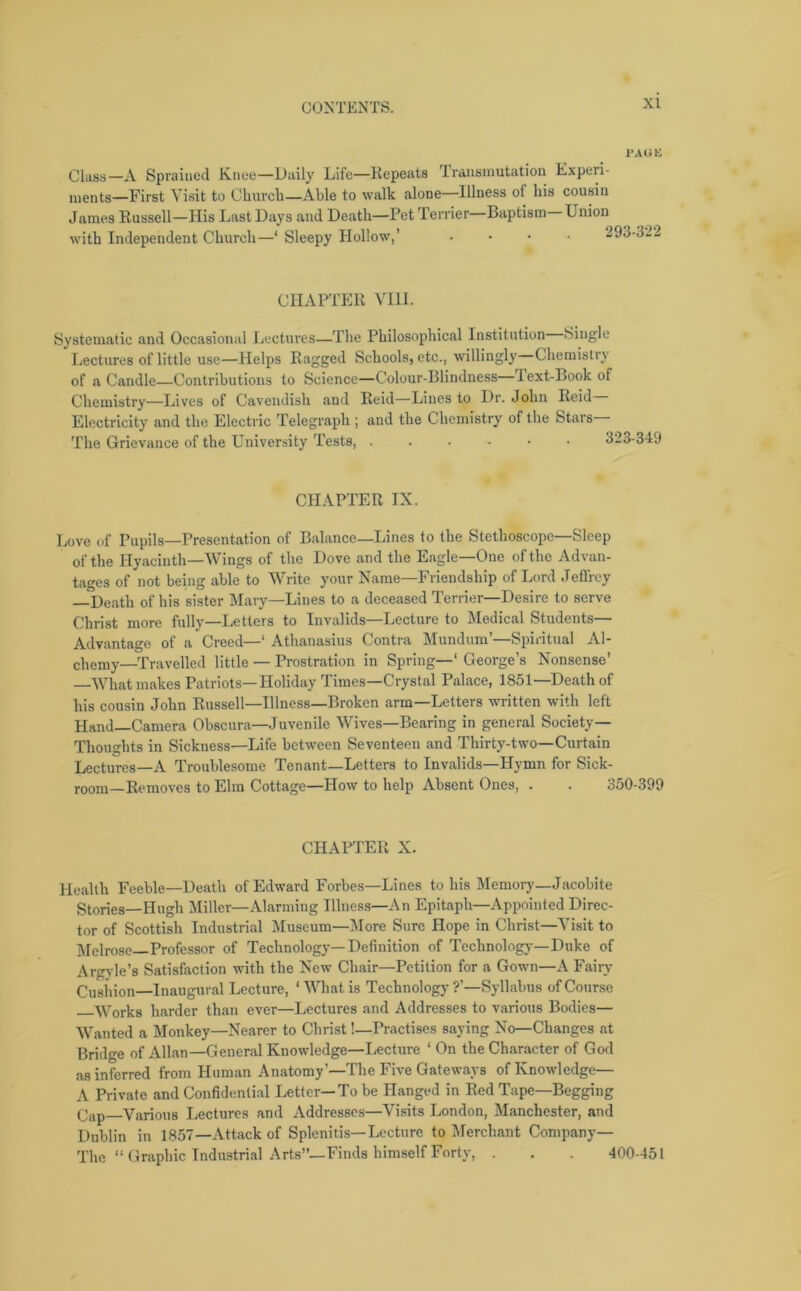 1‘AUIi Class—A Sprained Knee—Daily Life—Repeats Transmutation Experi- ments—First Visit to Church—Able to walk alone—Illness of his cousin James Russell—His Last Days and Death—Pet Terrier—Baptism— Union with Independent Church—‘ Sleepy Hollow,’ .... 293-322 CHAPTER VIII. Systematic and Occasional Lectures—The Philosophical Institution Single Lectures of little use—Helps Ragged Schools, etc., willingly Chemistry of a Candle—Contributions to Science—Colour-Blindness lext-Book of Chemistry—Lives of Cavendish and Reid—Lines to Dr. John Reid Electricity and the Electric Telegraph ; and the Chemistry of the Stars The Grievance of the University Tests, ....•• 3 CHAPTER IX. Love of Pupils—Presentation of Balance—Lines to the Stethoscope—Sleep of the Hyacinth—Wings of the Dove and the Eagle—One of the Advan- tages of not being able to Write your Name—Friendship of Lord Jeffrey —Death of his sister Mary—Lines to a deceased Terrier—Desire to serve Christ more fully—Letters to Invalids—Lecture to Medical Students— Advantage of a Creed—‘ Athanasius Contra Mundum’—Spiritual Al- chemy-Travelled little — Prostration in Spring—1 George’s Nonsense’ —What makes Patriots—Holiday Times—Crystal Palace, 1851—Death of his cousin John Russell—Illness—Broken arm—Letters written with left Hand—Camera Obscura—Juvenile Wives—Bearing in general Society— Thoughts in Sickness—Life between Seventeen and Thirty-two—Curtain Lectures—A Troublesome Tenant—Letters to Invalids—Hymn for Sick- room-Removes to Elm Cottage—How to help Absent Ones, . . 350-399 CHAPTER X. Health Feeble—Death of Edward Forbes—Lines to his Memory—Jacobite Stories—Hugh Miller—Alarming Illness—An Epitaph—Appointed Direc- tor of Scottish Industrial Museum—More Sure Hope in Christ—Visit to Melrose—Professor of Technology—Definition of Technolog}-—Duke of Argyle’s Satisfaction with the New Chair—Petition for a Gown—A Fairy Cushion—Inaugural Lecture, * What is Technology ?'—Syllabus of Course Works harder than ever—Lectures and Addresses to various Bodies— Wanted a Monkey—Nearer to Christ!—Practises saying No—Changes at Bridge of Allan—General Knowledge—Lecture ‘ On the Character of God a8 inferred from Human Anatomy’—The Five Gateways of Knowledge— A Private and Confidential Letter—To be Hanged in Red Tape—Begging (jap—Various Lectures and Addresses—Visits London, Manchester, and Dublin in 1857—Attack of Splenitis—Lecture to Merchant Company— The “Graphic Industrial Arts”—Finds himself Forty, . . . 400-451