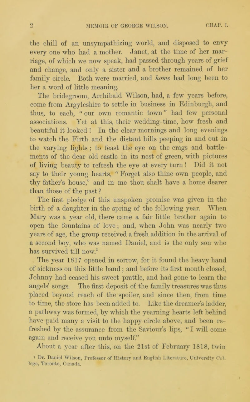 the cliill of an unsympathizing world, and disposed to envy every one who had a mother. Janet, at the time of her mar- riage, of which we now speak, had passed through years of grief and change, and only a sister and a brother remained of her family circle. Both were married, and home had long been to her a word of little meaning. The bridegroom, Archibald Wilson, had, a few years before, come from Argyleshire to settle in business in Edinburgh, and thus, to each, “ our own romantic town ” had few personal associations. Yet at this, their wedding-time, how fresh and beautiful it looked ! In the clear mornings and long evenings to watch the Firth and the distant hills peeping in and out in the varying lights ; to feast the eye on the crags and battle- ments of the dear old castle in its nest of green, with pictures of living beauty to refresh the eye at ever}7 turn! Did it not say to their young hearts, “ Forget also thine own people, and thy father’s house,” and in me thou shalt have a home dearer than those of the past ? The first pledge of this unspoken promise was given in the birth of a daughter in the spring of the following year. When Mary was a year old, there came a fair little brother again to open the fountains of love; and, when John was nearly two years of age, the group received a fresh addition in the arrival of a second boy, who was named Daniel, and is the only son who has survived till now.1 The year 1817 opened in sorrow, for it found the heavy hand of sickness on this little band; and before its first month closed, Johnny had ceased his sweet prattle, and had gone to learn the angels’ songs. The first deposit of the family treasures was thus placed beyond reach of the spoiler, and since then, from time to time, the store has been added to. Like the dreamer’s ladder, a pathway was formed, by which the yearning hearts left behind have paid many a visit to the happy circle above, and been re- freshed by the assurance from the Saviour’s lips, “ I will come again and receive you unto myself.” About a year after this, on the 21st of February 1818, twin i Dr. Daniel Wilson, Professor of History and English Literature, University Col- lege, Toronto, Canada.