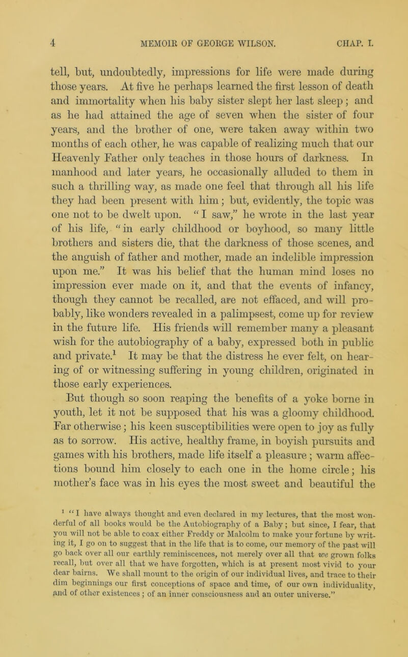 tell, but, undoubtedly, impressions for life were made during tliose years. At live lie perhaps learned the first lesson of death and immortality when his baby sister slept her last sleep ; and as he had attained the age of seven when the sister of four years, and the brother of one, were taken away within two months of each other, he was capable of realizing much that our Heavenly Father only teaches in those hours of darkness. In manhood and later years, he occasionally alluded to them in such a thrilling way, as made one feel that through all his life they had been present with him; but, evidently, the topic was one not to be dwelt upon. “ I saw,” he wrote in the last year of his life, “in early childhood or boyhood, so many little brothers and sisters die, that the darkness of those scenes, and the anguish of father and mother, made an indelible impression upon me.” It was his belief that the human mind loses no impression ever made on it, and that the events of infancy, though they cannot be recalled, are not effaced, and will pro- bably, like wonders revealed in a palimpsest, come up for review in the future life. His friends will remember many a pleasant wish for the autobiography of a baby, expressed both in public and private.1 It may be that the distress he ever felt, on hear- ing of or witnessing suffering in young children, originated in those early experiences. But though so soon reaping the benefits of a yoke borne in youth, let it not be supposed that his was a gloomy childhood. Far otherwise; his keen susceptibilities were open to joy as fully as to sorrow. His active, healthy frame, in boyish pursuits and games with his brothers, made life itself a pleasure ; warm affec- tions bound him closely to each one in the home circle; his mother’s face was in his eyes the most sweet and beautiful the 1 “I have always thought and even declared in my lectures, that the most won- derful of all books would be the Autobiography of a Baby; but since, I fear, that you will not be able to coax either Freddy or Malcolm to make your fortune by writ- ing it, I go on to suggest that in the life that is to come, our memory of the past will go back over all our earthly reminiscences, not merely over all that we grown folks recall, but over all that we have forgotten, which is at present most vivid to your dear bairns. We shall mount to the origin of our individual lives, and trace to their dim beginnings our first conceptions of space and time, of our own individuality, and of other existences ; of an inner consciousness and an outer universe.”