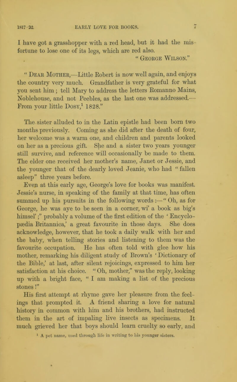 1817 32. EARLY LOVE FOR BOOKS. I have got a grasshopper with a red head, but it had the mis- fortune to lose one of its legs, which are red also. “ George Wilson.” “ Dear Mother,—Little Eobert is now well again, and enjoys the country very much. Grandfather is very grateful for what you sent him ; tell Mary to address the letters Eomanno Mains, Noblehouse, and not Peebles, as the last one was addressed.— From your little Dosv,1 1828.” The. sister alluded to in the Latin epistle had been born two months previously. Coming as she did after the death of four, her welcome was a warm one, and children and parents looked on her as a precious gift. She and a sister two years younger still survive, and reference will occasionally be made to them. The elder one received her mother’s name, Janet or Jessie, and the younger that of the dearly loved Jeanie, who had “ fallen asleep” three years before. Even at this early age, George’s love for books was manifest. Jessie’s nurse, in speaking of the family at that time, has often summed up his pursuits in the following words :— “ Oh, as for George, he was aye to be seen in a corner, wi’ a book as big’s himsel’probably a volume of the first edition of the ‘ Encyclo- paedia Britannica,’ a great favourite in those days. She does acknowledge, however, that he took a daily walk with her and the baby, when telling stories and listening to them was the favourite occupation. He has often told with glee how his mother, remarking his diligent study of Brown’s ‘ Dictionary of the Bible,’ at last, after silent rejoicings, expressed to him her satisfaction at his choice. “ Oh, mother,” was the reply, looking up with a bright face, “ I am making a list of the precious stones!” His first attempt at rhyme gave her pleasure from the feel- ings that prompted it. A friend sharing a love for natural history in common with him and his brothers, had instructed them in the art of impaling live insects as specimens. It much grieved her that boys should learn cruelty so early, and 1 A pet name, used through life in writing to ids younger sisters.