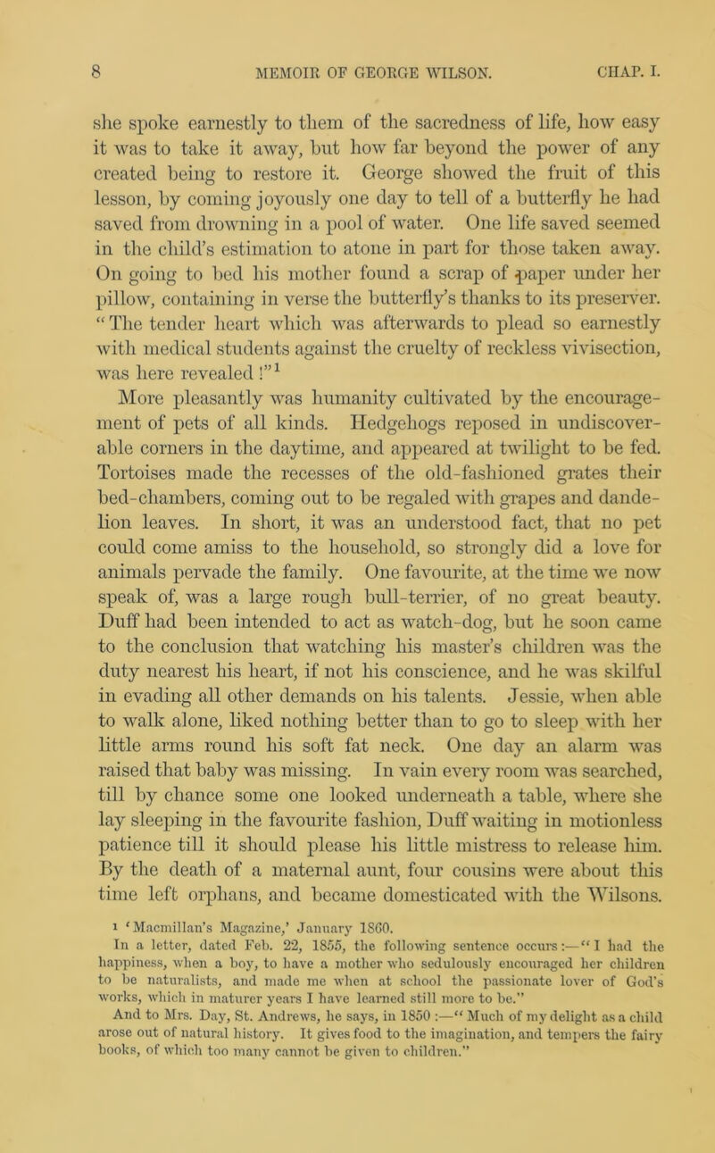 she spoke earnestly to them of the sacredness of life, how easy it was to take it away, hut how far beyond the power of any created being to restore it. George showed the fruit of this lesson, by coming joyously one day to tell of a butterfly he had saved from drowning in a pool of water. One life saved seemed in the child’s estimation to atone in part for those taken away. On going to bed his mother found a scrap of paper under her pillow, containing in verse the butterfly’s thanks to its preserver. “ The tender heart which was afterwards to plead so earnestly with medical students against the cruelty of reckless vivisection, was here revealed I”1 More pleasantly was humanity cultivated by the encourage- ment of pets of all kinds. Hedgehogs reposed in undiscover- able corners in the daytime, and appeared at twilight to be fed. Tortoises made the recesses of the old-fashioned grates their bed-chambers, coming out to be regaled with grapes and dande- lion leaves. In short, it was an understood fact, that no pet could come amiss to the household, so strongly did a love for animals pervade the family. One favourite, at the time we now speak of, was a large rough bull-terrier, of no great beauty. Duff had been intended to act as watcli-dog, but he soon came to the conclusion that watching his master’s children was the duty nearest his heart, if not his conscience, and he was skilful in evading all other demands on his talents. Jessie, when able to walk alone, liked nothing better than to go to sleep with her little arms round his soft fat neck. One day an alarm was raised that baby was missing. In vain every room was searched, till by chance some one looked underneath a table, where she lay sleeping in the favourite fashion, Duff waiting in motionless patience till it should please his little mistress to release him. By the death of a maternal aunt, four cousins were about this time left orphans, and became domesticated with the Wilsons. i ‘Macmillan’s Magazine,’ January I860. In a letter, dated Feb. 22, 1855, the following sentence occurs:—“I had the happiness, when a boy, to have a mother who sedulously encouraged her children to be naturalists, and made me when at school the passionate lover of God’s works, which in maturer years I have learned still more to be.” And to Mrs. Day, St. Andrews, he says, in 1850 :—“ Much of my delight as a child arose out of natural history. It gives food to the imagination, and tempers the fairy books, of which too many cannot be given to children.”