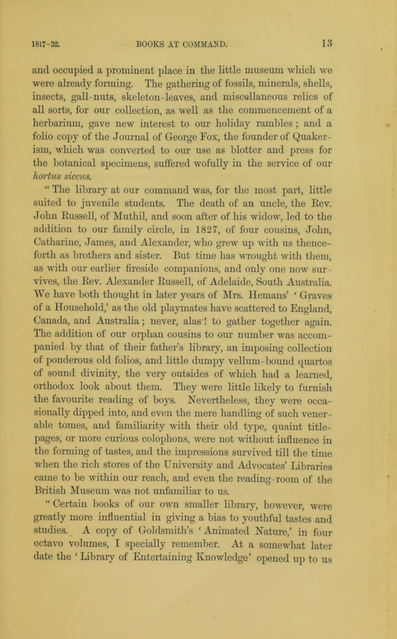 and occupied a prominent place in the little museum which we were already forming. The gathering of fossils, minerals, shells, insects, gall-nuts, skeleton-leaves, and miscellaneous relics of all sorts, for our collection, as well as the commencement of a herbarium, gave new interest to our holiday rambles ; and a folio copy of the Journal of George Fox, the founder of Quaker- ism, which was converted to our use as blotter and press for the botanical specimens, suffered wofully in the service of our liortus siccus. “ The library at our command was, for the most part, little suited to juvenile students. The death of an uncle, the Rev. John Russell, of Mutliil, and soon after of his widow, led to the addition to our family circle, in 1827, of four cousins, John, Catharine, James, and Alexander, who grew up with us thence- forth as brothers and sister. But time has wrought with them, as with our earlier fireside companions, and only one now sur • vives, the Rev. Alexander Russell, of Adelaide, South Australia. We have both thought in later years of Mrs. Heinans’ ‘ Graves of a Household,’ as the old playmates have scattered to England, Canada, and Australia; never, alas ! to gather together again. The addition of our orphan cousins to our number was accom- panied by that of their father’s library, an imposing collection of ponderous old folios, and little dumpy vellum-bound quartos of sound divinity, the very outsides of which had a learned, orthodox look about them. They were little likely to furnish the favourite reading of boys. Nevertheless, they were occa- sionally dipped into, and even the mere handling of such vener - able tomes, and familiarity with their old type, quaint title- pages, or more curious colophons, were not without influence in the forming of tastes, and the impressions survived till the time when the rich stores of the University and Advocates’ Libraries came to be within our reach, and even the reading-room of the British Museum was not unfamiliar to us. “ Certain books of our own smaller library, however, were greatly more influential in giving a bias to youthful tastes and studies. A copy of Goldsmith’s ' Animated Nature,’ in four octavo volumes, I specially remember. At a somewhat later date the ‘ Library of Entertaining Knowledge’ opened up to us