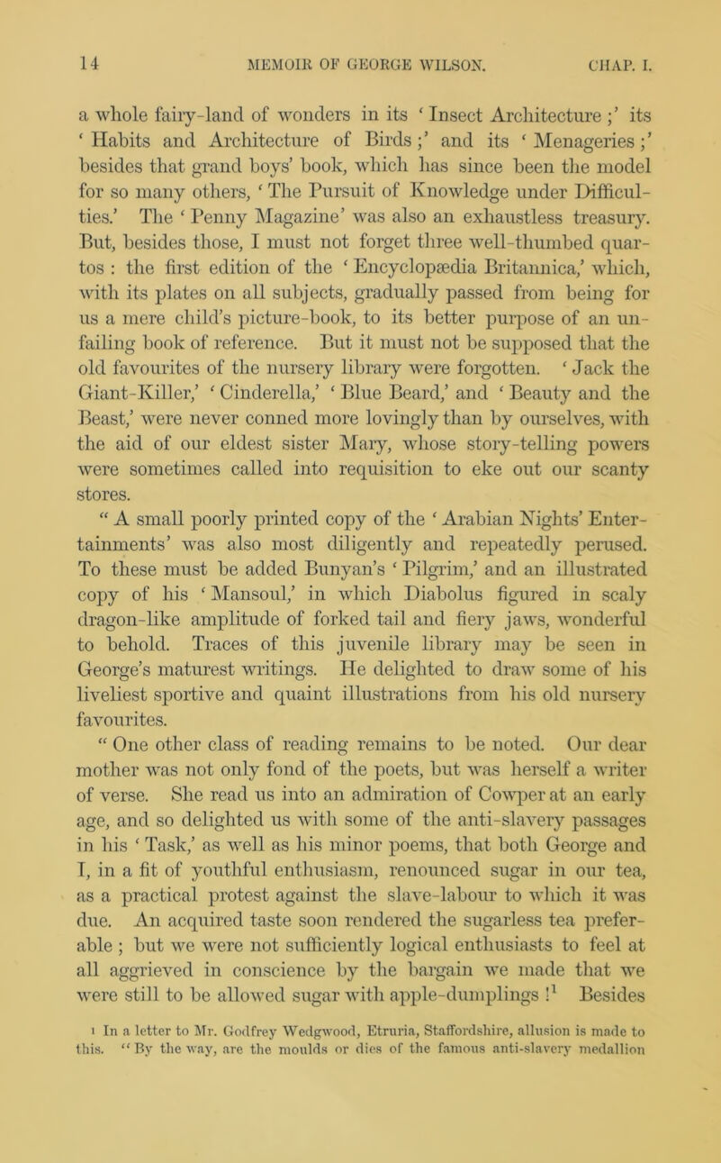 a whole fairy-land of wonders in its ‘ Insect Architecture its ‘Habits and Architecture of Birds;’ and its ‘Menageries;’ besides that grand boys’ book, which has since been the model for so many others, ‘ The Pursuit of Knowledge under Difficul- ties.’ The ‘ Penny Magazine’ was also an exhaustless treasury. But, besides those, I must not forget three well-thumbed quar- tos : the first edition of the ‘ Encyclopaedia Britannica,’ which, with its plates on all subjects, gradually passed from being for us a mere child’s picture-book, to its better purpose of an un- failing book of reference. But it must not be supposed that the old favourites of the nursery library were forgotten. ‘ Jack the Giant-Killer,’ ‘ Cinderella,’ ‘ Blue Beard,’ and ‘ Beauty and the Beast,’ were never conned more lovingly than by ourselves, with the aid of our eldest sister Mary, whose story-telling powers were sometimes called into requisition to eke out our scanty stores. “ A small poorly printed copy of the ‘ Arabian Nights’ Enter- tainments’ was also most diligently and repeatedly perused. To these must be added Bunyan’s ‘ Pilgrim,’ and an illustrated copy of his ‘ Mansoul,’ in which Diabolus figured in scaly dragon-like amplitude of forked tail and fiery jaws, wonderful to behold. Traces of this juvenile library may be seen in George’s maturest writings. He delighted to draw some of his liveliest sportive and quaint illustrations from his old nursery favourites. “ One other class of reading remains to be noted. Our dear mother was not only fond of the poets, but was herself a writer of verse. She read us into an admiration of Cowper at an early age, and so delighted us with some of the anti-slavery passages in his ‘ Task,’ as well as his minor poems, that both George and T, in a fit of youthful enthusiasm, renounced sugar in our tea, as a practical protest against the slave-labour to which it was due. An acquired taste soon rendered the sugarless tea prefer- able ; but we were not sufficiently logical enthusiasts to feel at all aggrieved in conscience by the bargain we made that we were still to be allowed sugar with apple-dumplings l1 Besides i In a letter to Mr. Godfrey Wedgwood, Etruria, Staffordshire, allusion is made to this. By the way, are the moulds or dies of the famous anti-slavery medallion