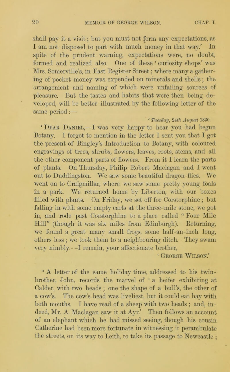 shall pay it a visit; hut you must not form any expectations, as I am not disposed to part with much money in that way/ In spite of the prudent warning, expectations were, no doubt, formed and realized also. One of these ‘ curiosity shops’ was Mrs. Somerville’s, in East Register Street; where many a gather- ing of pocket-money was expended on minerals and shells; the arrangement and naming of which were unfailing sources of pleasure. But the tastes and habits that were then being de- veloped, will be better illustrated by the following letter of the same period:— * Tuesday, 2ith August 1830. f Dear Daniel,—I was very happy to hear you had begun Botany. I forgot to mention in the letter I sent you that I got the present of Bingley’s Introduction to Botany, with coloured engravings of trees, shrubs, flowers, leaves, roots, stems, and all the other component parts of flowers. From it I learn the parts of plants. On Thursday, Philip Robert Maclagan and I went out to Duddingston. We saw some beautiful dragon-flies. We went on to Craigmillar, where we saw some pretty young foals in a park. We returned home by Liberton, with our boxes filled with plants. On Friday, we set off for Corstorphine ; but falling in with some empty carts at the three-mile stone, we got in, and rode past Corstorphine to a place called “ Four Mile Hill” (though it was six miles from Edinburgh). Returning, we found a great many small frogs, some half-an-inch long, others less ; we took them to a neighbouring ditch. They swam very nimbly.- -I remain, your affectionate brother, ‘ George Wilson.’ “ A letter of the same holiday time, addressed to his twin- brother, John, records the marvel of ‘ a heifer exhibiting at Calder, with two heads ; one the shape of a bull’s, the other of a cow’s. The cow’s head was liveliest, but it could eat hay with both mouths. I have read of a sheep with two heads ; and, in- deed, Mr. A. Maclagan saw it at Ayr.’ Then follows an account of an elephant which he had missed seeing, though his cousin Catherine had been more fortunate in witnessing it perambulate the streets, on its way to Leith, to take its passage to Newcastle ;