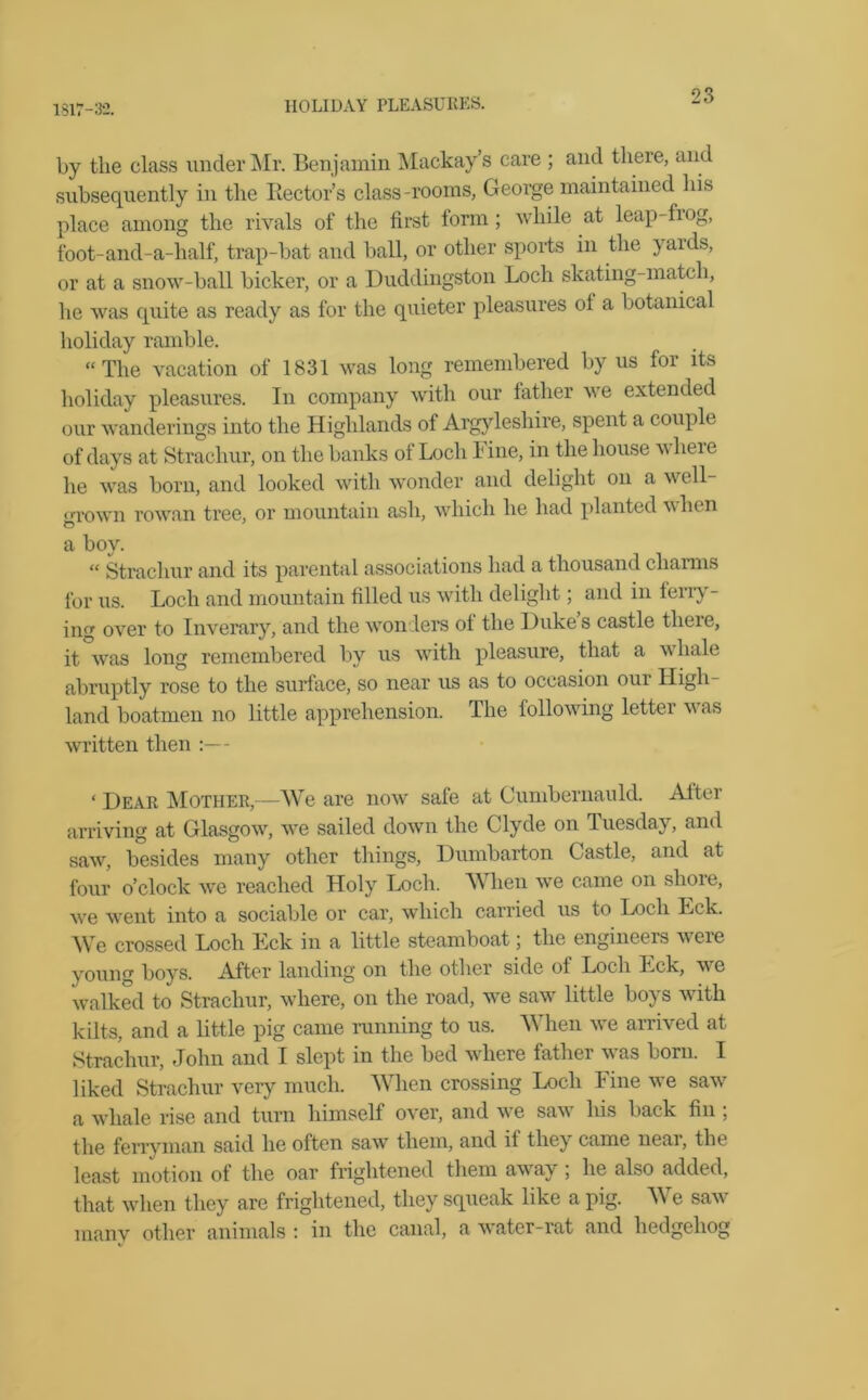 1817-32. HOLIDAY PLEASURES. by the class under Mr. Benjamin Mackay’s care ; and there, and subsequently in the Hectors class-rooms, George maintained his place among the rivals of the first form; while at leap-frog, foot-and-a-half, trap-bat and ball, or other sports in the yaids, or at a snow-ball bicker, or a Duddingston Loch skating-match, he was quite as ready as for the quieter pleasures ol a botanical holiday ramble. “The vacation of 1831 was long remembered by us for its holiday pleasures. In company with our father we extended our wanderings into the Highlands of Argyleshire, spent a couple of days at Strachur, on the banks of Loch 1 ine, in the house wheie he was born, and looked with wonder and delight on a well- crrown rowan tree, or mountain ash, which he had planted when a boy. “ Strachur and its parental associations had a thousand charms for us. Loch and mountain filled us with delight; and in ferry- ing over to Inverary, and the wonders ot the Duke s castle tlieie, it was long remembered by us with pleasure, that a whale abruptly rose to the surface, so near us as to occasion oui High- land boatmen no little apprehension. The following letter was written then :— ‘ Dear Mother,—We are now safe at Cumbernauld. Alter arriving at Glasgow, we sailed down the Clyde on Tuesday, and saw, besides many other things, Dumbarton Castle, and at four o’clock we reached Holy Loch. When we came on shore, we went into a sociable or car, which carried us to Loch Lck. We crossed Loch Eck in a little steamboat; the engineers were young boys. After landing on the other side of Loch Eck, we walked to Strachur, where, on the road, we saw little boys with kilts, and a little pig came running to us. When we arrived at Strachur, John and I slept in the bed where father was born. I liked Strachur very much. When crossing Loch Fine we saw a whale rise and turn himself over, and we saw his back fin ; the ferryman said he often saw them, and if they came near, the least motion ot the oar frightened them away, he also added, that when they are frightened, they squeak like a pig. A\ e saw many other animals : in the canal, a water-rat and hedgehog