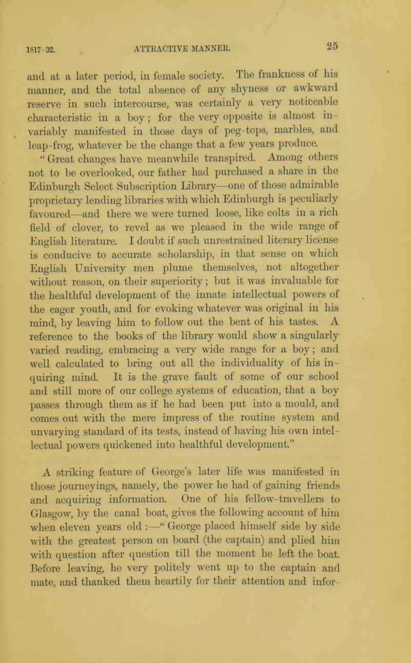 and at a later period, in female society. The frankness of his manner, and the total absence of any shyness or awkward reserve in such intercourse, was certainly a very noticeable characteristic in a boy; for the veiy opposite is almost in- variably manifested in those days of peg-tops, marbles, and leap-frog, whatever be the change that a few years produce. “ Great changes have meanwhile transpired. Among others not to be overlooked, our father had purchased a share in the Edinburgh Select Subscription Library—one of those admirable proprietary lending libraries with which Edinburgh is peculiarly favoured—and there we were turned loose, like colts in a rich field of clover, to revel as we pleased in the wide range of English literature. I doubt if such unrestrained literary license is conducive to accurate scholarship, in that sense on which English University men plume themselves, not altogether without reason, on their superiority; but it was invaluable for the healthful development of the innate intellectual powers of the eager youth, and for evoking whatever was original in his mind, by leaving him to follow out the bent of his tastes. A reference to the books of the library would show a singularly varied reading, embracing a very wide range for a boy; and well calculated to bring out all the individuality of his in- quiring mind. It is the grave fault of some of our school and still more of our college systems of education, that a boy passes through them as if he had been put into a mould, and comes out with the mere impress of the routine system and unvarying standard of its tests, instead of having his own intel- lectual powers quickened into healthful development.” A striking feature of George’s later life was manifested in those journeyings, namely, the power he had of gaining friends and acquiring information. One of his fellow-travellers to Glasgow, by the canal boat, gives the following account of him when eleven years old :—“ George placed himself side by side with the greatest person on board (the captain) and plied him with question after question till the moment he left the boat. Before leaving, he very politely went up to the captain and mate, and thanked them heartily for their attention and infor-