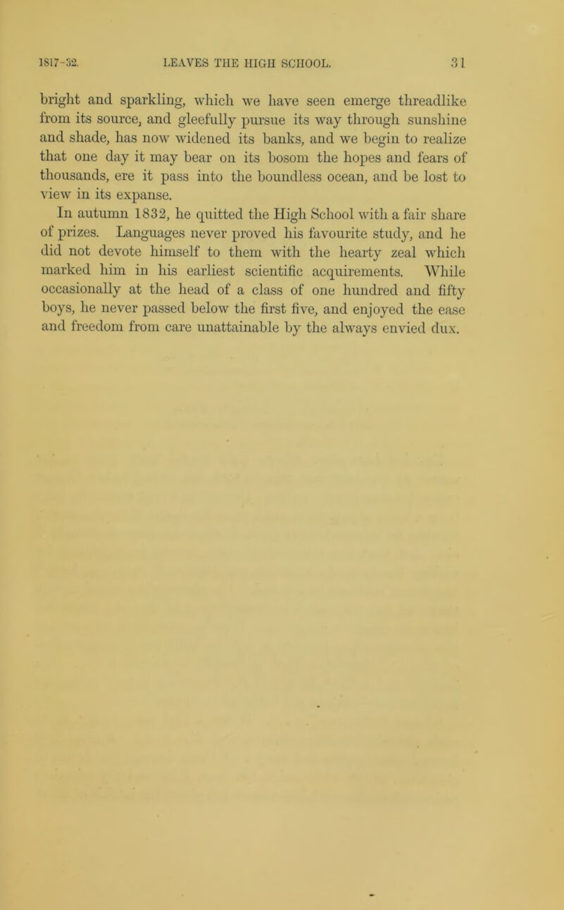 bright and sparkling, which we have seen emerge threadlike from its source, and gleefully pursue its way through sunshine and shade, has now widened its hanks, and we begin to realize that one day it may bear on its bosom the hopes and fears of thousands, ere it pass into the boundless ocean, and be lost to view in its expanse. In autumn 1832, he quitted the High School with a fair share of prizes. Languages never proved his favourite study, and he did not devote himself to them with the hearty zeal which marked him in his earliest scientific acquirements. While occasionally at the head of a class of one hundred and fifty boys, he never passed below the first five, and enjoyed the ease and freedom from care unattainable by the always envied dux.
