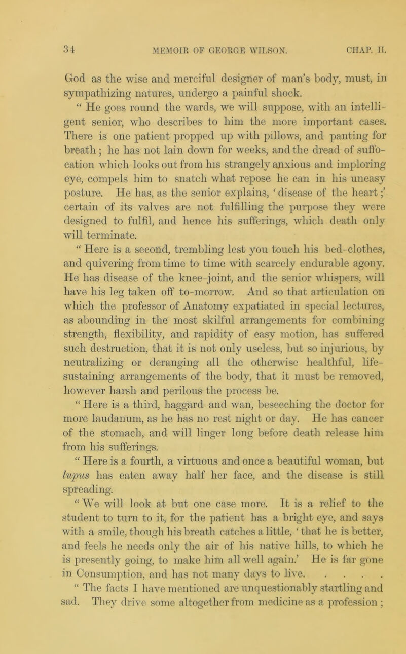 God as the wise and merciful designer of man’s body, must, in sympathizing natures, undergo a painful shock. “ He goes round the wards, we will suppose, with an intelli- gent senior, who describes to him the more important cases. There is one patient propped up with pillows, and panting for breath; he has not lain down for weeks, and the dread of suffo- cation which looks out from his strangely anxious and imploring- eye, compels him to snatch what repose he can in his uneasy posture. He has, as the senior explains, ' disease of the heart;’ certain of its valves are not fulfilling the purpose they were designed to fulfil, and hence his sufferings, which death only will terminate. “ Here is a second, trembling lest you touch his bed-clothes, and quivering from time to time with scarcely endurable agony. He has disease of the knee-joint, and the senior whispers, will have his leg taken off to-morrow. And so that articulation on which the professor of Anatomy expatiated in special lectures, as abounding in the most skilful arrangements for combining strength, flexibility, and rapidity of easy motion, has suffered such destruction, that it is not only useless, but so injurious, by neutralizing or deranging all the otherwise healthful, life- sustaining arrangements of the body, that it must be removed, however harsh and perilous the process be. “ Here is a third, haggard and wan, beseeching the doctor for more laudanum, as he has no rest night or day. He has cancer of the stomach, and will linger long before death release him from his sufferings. “ Here is a fourth, a virtuous and once a beautiful woman, but luyms has eaten away half her face, and the disease is still spreading. “ We will look at but one case more. It is a relief to the student to turn to it, for the patient has a bright eye, and says with a smile, though his breath catches a little, ‘that he is better, and feels he needs only the air of his native hills, to which he is presently going, to make him all well again.’ He is far gone in Consumption, and has not many days to live “ The facts 1 have mentioned are unquestionably startling and sad. They drive some altogether from medicine as a profession ;