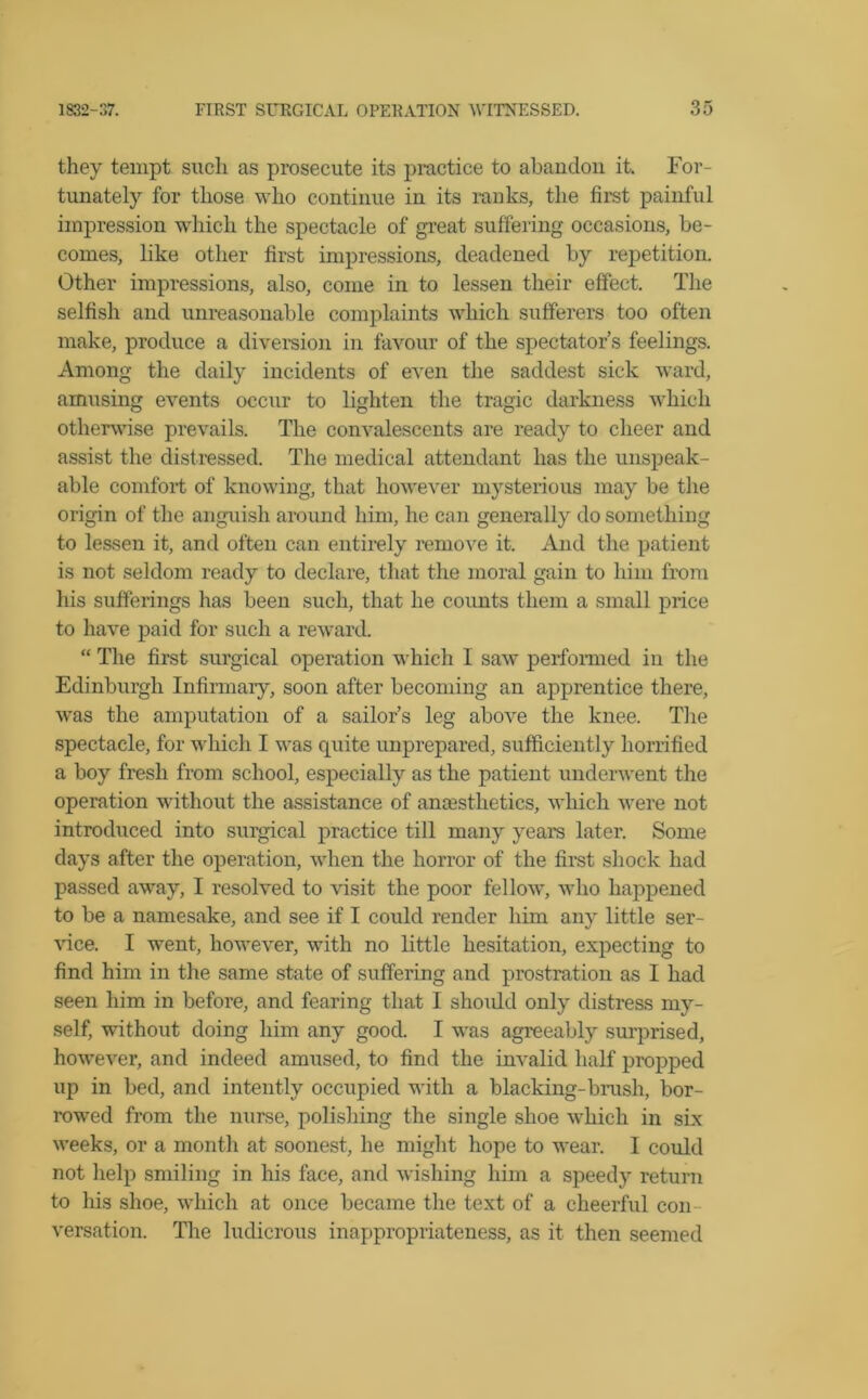 they tempt such as prosecute its practice to abandon it. For- tunately for those who continue in its ranks, the first painful impression which the spectacle of great suffering occasions, be- comes, like other first impressions, deadened by repetition. Other impressions, also, come in to lessen their effect. The selfish and unreasonable complaints which sufferers too often make, produce a diversion in favour of the spectator’s feelings. Among the daily incidents of even the saddest sick ward, amusing events occur to lighten the tragic darkness which otherwise prevails. The convalescents are ready to cheer and assist the distressed. The medical attendant has the unspeak- able comfort of knowing, that however mysterious may be the origin of the anguish around him, he can generally do something to lessen it, and often can entirely remove it. And the patient is not seldom ready to declare, that the moral gain to him from his sufferings has been such, that he counts them a small price to have paid for such a reward. “ The first surgical operation which I saw performed in the Edinburgh Infirmary, soon after becoming an apprentice there, was the amputation of a sailor’s leg above the knee. The spectacle, for which I was quite unprepared, sufficiently horrified a boy fresh from school, especially as the patient underwent the operation without the assistance of anaesthetics, which were not introduced into surgical practice till many years later. Some days after the operation, when the horror of the first shock had passed away, I resolved to visit the poor fellow, who happened to be a namesake, and see if I could render him any little ser- vice. I went, however, with no little hesitation, expecting to find him in the same state of suffering and prostration as I had seen him in before, and fearing that I shoidd only distress my- self, without doing him any good. I was agreeably surprised, however, and indeed amused, to find the invalid half propped up in bed, and intently occupied with a blacking-brush, bor- rowed from the nurse, polishing the single shoe which in six weeks, or a month at soonest, he might hope to wear. 1 could not help smiling in his face, and wishing him a speedy return to his shoe, which at once became the text of a cheerful con- versation. The ludicrous inappropriateness, as it then seemed