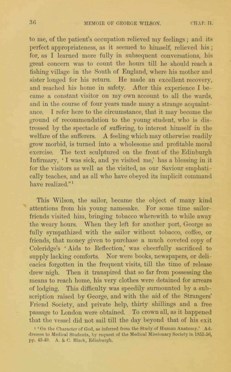 to me, of the patient’s occupation relieved my feelings ; and its perfect appropriateness, as it seemed to himself, relieved liis ; for, as I learned more fully in subsequent conversations, his great concern was to count the hours till he should reach a fishing village in the South of England, where his mother and sister longed for his return. He made an excellent recovery, and reached his home in safety. After this experience I be- came a constant visitor on my own account to all the wards, and in the course of four years made many a strange acquaint- ance. I refer here to the circumstance, that it may become the ground of recommendation to the young student, who is dis- tressed by the spectacle of suffering, to interest himself in the welfare of the sufferers. A feeling which may otherwise readily grow morbid, is turned into a wholesome and profitable moral exercise. The text sculptured on the front of the Edinburgh Infirmary, ‘ I was sick, and ye visited me,’ has a blessing in it for the visitors as well as the visited, as our Saviour emphati- cally teaches, and as all who have obeyed its implicit command have realized.”1 This Wilson, the sailor, became the object of many kind attentions from his young namesake. For some time sailor- friends visited him, bringing tobacco wherewith to while away the weary hours. When they left for another port, George so fully sympathized with the sailor without tobacco, coffee, or friends, that money given to purchase a much coveted copy of Coleridge’s ‘ Aids to Reflection,’ was cheerfully sacrificed to supply lacking comforts. Nor were books, newspapers, or deli- cacies forgotten in the frequent visits, till the time of release drew nigh. Then it transpired that so far from possessing the means to reach home, his very clothes were detained for arrears of lodging. This difficulty was speedily surmounted by a sub- scription raised by George, and with the aid of the Strangers’ Friend Society, and private help, thirty shillings and a free passage to London were obtained. To crown all, as it happened that the vessel did not sail till the day beyond that of his exit i 1 On the Character of God, as inferred from the Study of Human Anatomy.’ Ad- dresses to Medical Students, by request of the Medical Missionary Society in 1855-56, pp. 43-49. A. &, C. Black, Edinburgh.