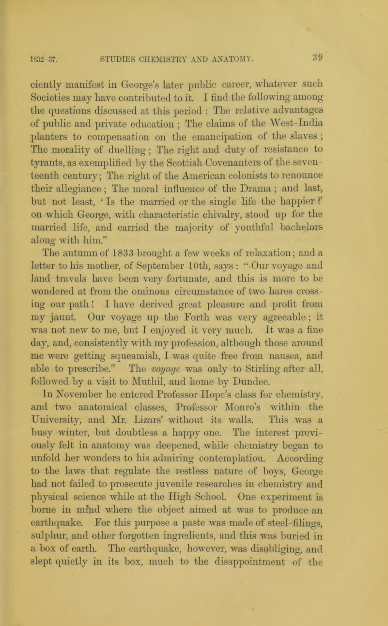 ciently manifest in George’s later public career, whatever such Societies may have contributed to it. I find the following among the questions discussed at this period : The relative advantages of public and private education ; The claims of the West-India planters to compensation on the emancipation of the slaves ; The morality of duelling; The right and duty of resistance to tyrants, as exemplified by the Scottish Covenanters of the seven- teenth century; The right of the American colonists to renounce their allegiance ; The moral influence of the Drama ; and last, but not least, ‘ Is the married or the single life the happier ?’ on which George, with characteristic chivalry, stood up for the married life, and carried the majority of youthful bachelors along with him.” The autumn of 1833 brought a few weeks of relaxation; and a letter to his mother, of September 10th, says : “ Our voyage and land travels have been very fortunate, and this is more to be wondered at from the ominous circumstance of two hares cross - ing our path! 1 have derived great pleasure and profit from my jaunt. Our voyage up the Forth was very agreeable; it was not new to me, but I enjoyed it very much. It was a fine day, and, consistently with my profession, although those around me were getting squeamish, I was quite free from nausea, and able to prescribe.” The voyage, was only to Stirling after all, followed by a visit to Muthil, and home by Dundee. In November he entered Professor Hope’s class for chemistry, and two anatomical classes, Professor Monro’s within the University, and Mr. Lizars’ without its walls. This was a busy winter, but doubtless a happy one. The interest previ- ously felt in anatomy was deepened, while chemistry began to unfold her wonders to his admiring contemplation. According to the laws that regulate the restless nature of boys, George had not failed to prosecute juvenile researches in chemistry and physical science while at the High School. One experiment is borne in mind where the object aimed at was to produce an earthquake. For this purpose a paste was made of steel-filings, sulphur, and other forgotten ingredients, and this was buried in a box of earth. The earthquake, however, was disobliging, and slept quietly in its box, much to the disappointment of the