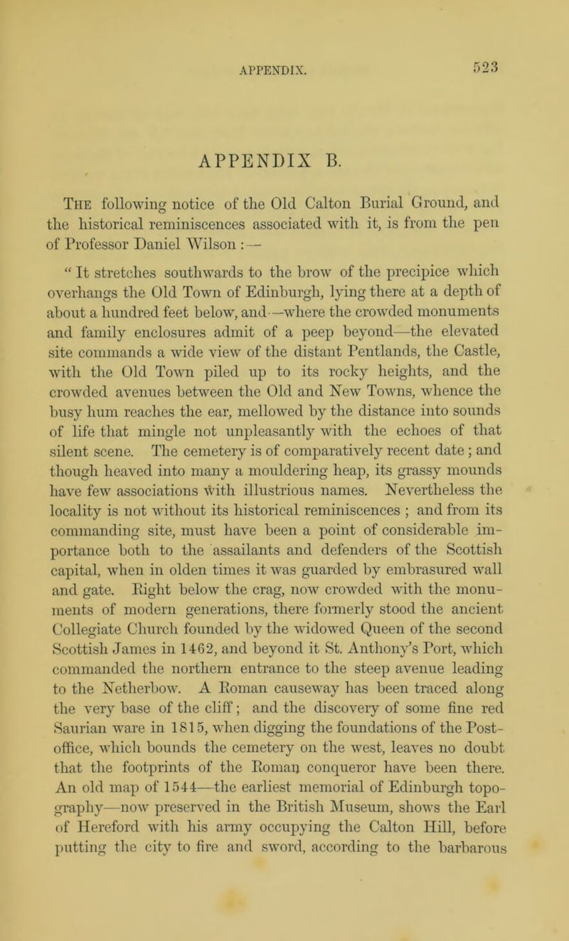 APPENDIX P. The following notice of the Old Calton Burial Ground, and the historical reminiscences associated with it, is from the pen of Professor Daniel Wilson : — “ It stretches southwards to the brow of the precipice which overhangs the Old Town of Edinburgh, lying there at a depth of about a hundred feet below, and—where the crowded monuments and family enclosures admit of a peep beyond—the elevated site commands a wide view of the distant Pentlands, the Castle, with the Old Town piled up to its rocky heights, and the crowded avenues between the Old and New Towns, whence the busy hum reaches the ear, mellowed by the distance into sounds of life that mingle not unpleasantly with the echoes of that silent scene. The cemetery is of comparatively recent date ; and though heaved into many a mouldering heap, its grassy mounds have few associations ydth illustrious names. Nevertheless the locality is not without its historical reminiscences ; and from its commanding site, must have been a point of considerable im- portance both to the assailants and defenders of the Scottish capital, when in olden times it was guarded by embrasured wall and gate. Right below the crag, now crowded with the monu- ments of modern generations, there formerly stood the ancient Collegiate Church founded by the widowed Queen of the second Scottish James in 1462, and beyond it St. Anthony’s Tort, which commanded the northern entrance to the steep avenue leading to the Netherbow. A Roman causeway has been traced along the very base of the cliff; and the discovery of some fine red Saurian ware in 1815, when digging the foundations of the Post- office, which bounds the cemetery on the west, leaves no doubt that the footprints of the Roman conqueror have been there. An old map of 1544—the earliest memorial of Edinburgh topo- graphy—now preserved in the British Museum, shows the Earl of Hereford with his army occupying the Calton Hill, before putting the city to fire and sword, according to the barbarous