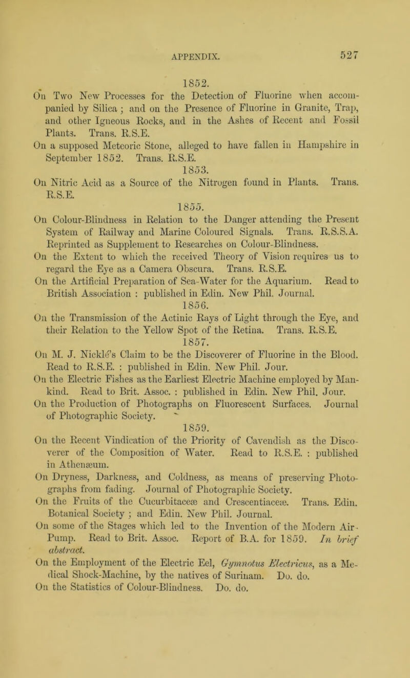 1852. On Two New Processes for the Detection of Fluorine when accom- panied by Silica ; and on the Presence of Fluorine in Granite, Trap, and other Igneous Rocks, and in the Ashes of Recent and Fossil Plants. Trans. R.S.E. On a supposed Meteoric Stone, alleged to have fallen in Hampshire in September 1852. Trans. R.S.E. 1853. On Nitric Acid as a Source of the Nitrogen found in Plants. Trans. R.S.E. 1855. On Colour-Blindness in Relation to the Danger attending the Present System of Railway and Marine Coloured Signals. Trans. Il.S.S.A. Reprinted as Supplement to Researches on Colour-Blindness. On the Extent to which the received Theory of Vision requires us to regard the Eye as a Camera Obscura. Trans. R.S.E. On the Artificial Preparation of Sea-Water for the Aquarium. Read to British Association : published in Edin. New Phil. Journal. 1856. On the Transmission of the Actinic Rays of Light through the Eye, and their Relation to the Yellow Spot of the Retina. Trans. R.S.E. 1857. On M. J. Nickld’s Claim to be the Discoverer of Fluorine in the Blood. Read to R.S.E. : published in Edin. New Phil. Jour. On the Electric Fishes as the Earliest Electric Machine employed by Man- kind. Read to Brit. Assoc. : published in Edin. New Phil. Jour. On the Production of Photographs on Fluorescent Surfaces. Journal of Photographic Society. 1859. On the Recent Vindication of the Priority of Cavendish as the Disco- verer of the Composition of Water. Read to R.S.E. : published in Athenaeum. On Dryness, Darkness, and Coldness, as means of preserving Photo- graphs from fading. Journal of Photographic Society. On the Fruits of the Cucurbitaceae and Crescentiacem. Trans. Edin. Botanical Society ; and Edin. New Phil. Journal. On some of the Stages which led to the Invention of the Modern Air ■ Pump. Read to Brit. Assoc. Report of B.A. for 1859. In brief abstract. On the Employment of the Electric Eel, Gymnotm Electricus, as a Me- dical Shock-Machine, by the natives of Surinam. Do. do. On the Statistics of Colour-Blindness. Do. do.