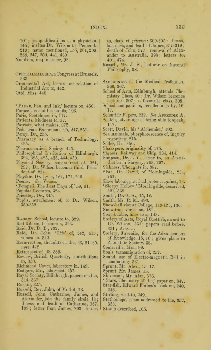 101; his qualifications as a physician, 145 ; invites Dr. Wilson to Penicuik, 219; name mentioned, 155, 201,209, 238, 247, 250, 441, 480. Numbers, inaptness for, 92. Opiithalm a logical Congress at Brussels, 333. Ornamental Art, lecture on relation of Industrial Art to, 442. Otte, Miss, 448. ‘ Paper, Pen, and Ink,’ lecture on, 450. Paracelsus and his pupils, 193. Paris, Scotchmen in, 117. Patients, kindness to, 37. Patriots, what makes, 375. Pedestrian Excursions, 95, 247,251. Percy, Dr., 255. Pharmacy as a branch of Technology, 425. Pharmaceutical Society, 425. Philosophical Institution of Edinburgh, 324, 325, 425, 435, 444, 450. Physical Society, papers read at, 221, 232 ; Dr. Wilson becomes third Presi- dent of, 231. Playfair, Dr. Lyon, 164, 171, 215. Poems. See Verses. ‘ Pompeii, The Last Days of,’ 59, 61. Popular Lectures, 324. Priestley, Dr., 345. Pupils, attachment of, to Dr. Wilson, 350-352. Ragged School, lecture to, 329. Red Ribbon, becomes a, 223. Reid, Dr. D. B., 232. Reid, Dr. John, ‘Life’ of, 342, 415; verses on, 342. Resurrection, thoughts on the, 63, 64, 65, note, 475. Retrospect of life, 389. Review, British Quarterly, contributions to, 338. Richmond Court, laboratory in, 149. Rodgers, Mr., calotypist, 457. Royal Society, Edinburgh, papers read to, 314, 337. Ruskin, 325. Russell, Rev. John, of Muthil, 13. Russell, John, Catharine, James, and Alexander, join the family circle, 13; illness and death of Catharine, 187, 189 ; letter from James, 203 ; letters to, chap, vi.passim; 300-305 : illness, last days, and death of James, 315-319 ; death of John, 377 ; removal of Alex- ander to Australia, 398; letters to, 401, 474. Russell, Mr. J. S., lecturer on Natural Philosophy, 38. Sacredness of the Medical Profession, 366, 367. School of Arts, Edinburgh, attends Che- mistry Class, 40 ; Dr. Wilson becomes lecturer, 307; a favourite class, 308. School companions, recollections by, 16, 17. _ Scientific Papers, 232. See Appendix A. Scotch, advantage of being able to speak, 117. Scott, David, his ‘Alchemist,’ 192. Sea Animals, phosphorescence of, inquiry regarding, 245. Seller, Dr., 350. Shakspere, originality of, 175. Signals, Railway and Ship, 334, 414. Simpson, Dr. J. Y., letter to, on Anaes- thetics in Surgery, 293, 297. Sickness, Thoughts in, 387. Skae, Dr. David, of Morningside, 231, 252. Slave-labour, practical protest against, 14. 1 Sleepy Hollow,’ Morningside, described, 321, 339. Smith, Dr.-J. A., 15,16. Smith, Mr. R. M., 493. Show-ball riot at College, 119-123, 130. Snowdrop, verses on, 181. Soap-bubble, lines to a, 143. Society of Arts, Royal Scottish, award to Dr. W ilson, 331; papers read before, 331; App. C. Society, Juvenile, for the Advancement of Knowledge, 15, 16; gives place to Zetalethic Society, 38. Somerville, Mrs., 99. Souls, transmigration of, 257. Sound, use of Electro-magnetic Bell in conducting, 331. Sprunt, Mr. Alex., 15, 17. Sprunt, Mr. James, 15. Stevenson, Mr. Alan, 376. 1 Stars, Chemistry of the,’ paper on, 347. Star-fish, Edward Forbes’s book on, 240, 246. Stirling, visit to, 249. Stethoscope, poem addressed to the, 352, 353. Studio described, 105.