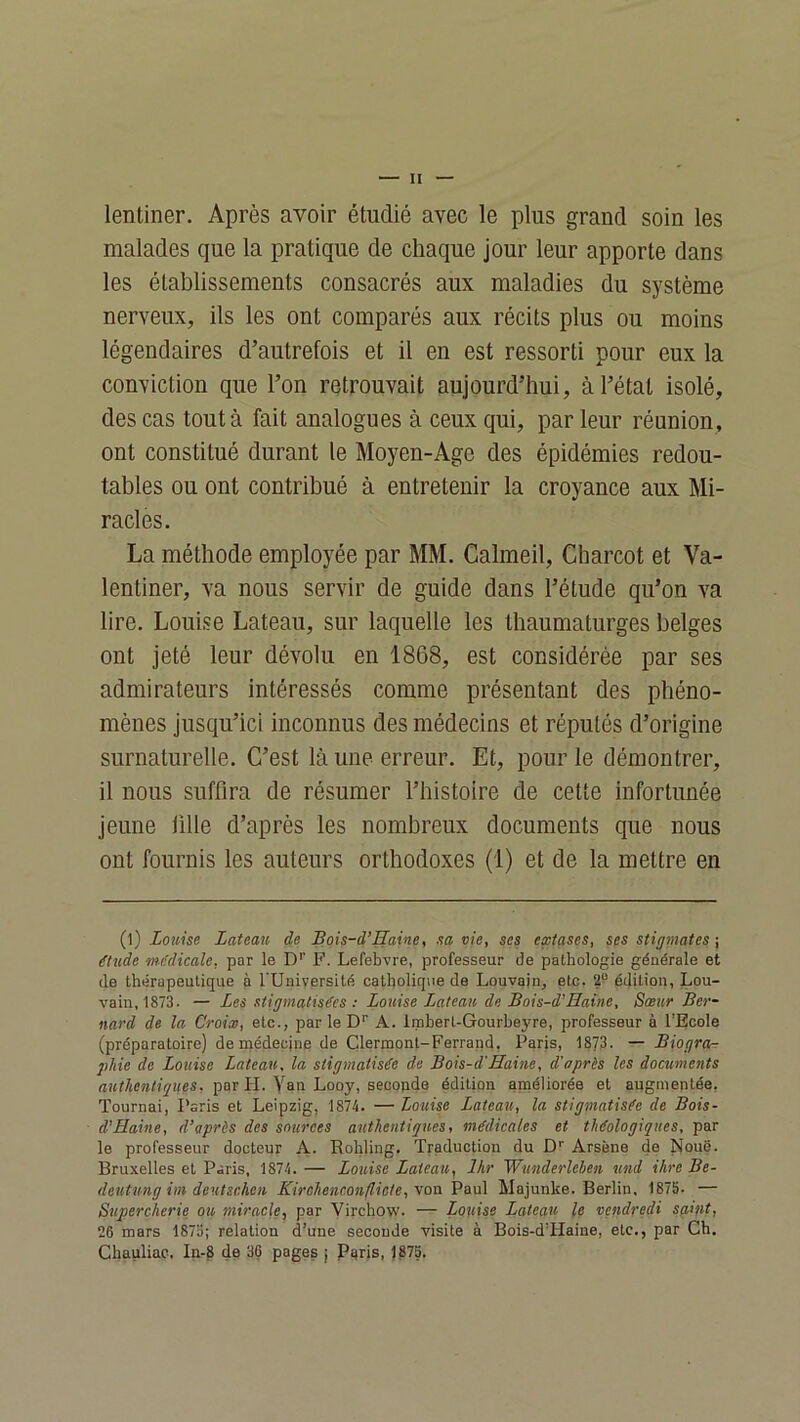 lentiner. Après avoir étudié avec le plus grand soin les malades que la pratique de chaque jour leur apporte dans les établissements consacrés aux maladies du système nerveux, ils les ont comparés aux récits plus ou moins légendaires d’autrefois et il en est ressorti pour eux la conviction que l’on retrouvait aujourd’hui, à l’état isolé, des cas tout à fait analogues à ceux qui, par leur réunion, ont constitué durant le Moyen-Age des épidémies redou- tables ou ont contribué à entretenir la croyance aux Mi- racles. La méthode employée par MM. Calmeil, Charcot et Va- lentiner, va nous servir de guide dans l’étude qu’on va lire. Louise Lateau, sur laquelle les thaumaturges belges ont jeté leur dévolu en 1868, est considérée par ses admirateurs intéressés comme présentant des phéno- mènes jusqu’ici inconnus des médecins et réputés d’origine surnaturelle. C’est là une erreur. Et, pour le démontrer, il nous suffira de résumer l’histoire de cette infortunée jeune ülle d’après les nombreux documents que nous ont fournis les auteurs orthodoxes (1) et de la mettre en (l) Louise Lateau de Bois-d’Haine, sa vie, ses extases, ses stigmates-, étude médicale, par le D’’ F. Lefebvre, professeur de pathologie générale et de thérapeutique à l’Université catholique de Louvain, etc. 2“ édition, Lou- vain, 1873. — Les stigmatisées : Louise Lateau de Bois-d’Haine, Sœur Ber- nard de la Croix, etc., par le D' A. Imberl-Gourheyre, professeur à l’Ecole (préparatoire) de médecine de Clermont-Ferrand, Paris, 1873- — Biogra-r phie de Louise Lateau, la stigmatisée de Bois-d’Haine, d'après les documents par H. Yan Looy, seoonde édition améliorée et augmentée, Tournai, Paris et Leipzig, 1874. —Louise Lateau, la stigmatisée de Bois- d’Haine, d’après des sources authentiques, médicales et théologiques, par le professeur docteur A. Rohling. Traduction du D’’ Arsène da Noue. Bruxelles et Paris, 1874. — Louise Lateau, Ihr Wunderleben und ihre Be- deutung iin deutschen Kirohenconfliete, \oa Pau] Majunke. Berlin, 1875. — Supercherie ou miracle, par Virchow. — Louise Lateau le vendredi saint, 26 mars 1873; relation d’une seconde visite à Bois-d’Haine, etc., par Ch. Chauliac. In-8 de 36 pages j Pqris, 1875.