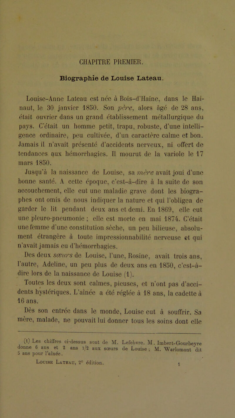 CHAPITRE PREMIER. Biographie de Louise Lateau, Louise-Anne Lateau est née à Rois-dTIaine, dans le Hai- naut, le 30 janvier 1830. Son père, alors âgé de 28 ans, était ouvrier dans un grand établissement métallurgique du pays. C’était un homme petit, trapu, robuste, d’une intelli- gence ordinaire, peu cultivée, d’un caractère calme et bon. Jamais il n’avait présenté d’accidents nerveux, ni offert de tendances aux hémorrhagies. Il mourut de la variole le 17 mars 1850. Jusqu’à la naissance de Louise, sa mère avait joui d’une bonne santé. A cette époque, c’est-à-dire à la suite de son accouchement, elle eut une maladie grave dont les biogra- phes ont omis de nous indiquer la nature et qui l’obligea de garder le lit pendant deux ans et demi. En 1869, elle eut une pleuro-pneumonie ; elle est morte en mai 1874. C’était une femme d’une constitution sèche, un peu bilieuse, absolu- ment étrangère à toute impressionnabilité nerveuse et qui n’avait jamais eu d’hémorrhagies. Des deux sœurs de Louise, l’une, Rosine, avait trois ans, l’autre, Adeline, un peu plus de deux ans en 1830, c’est-à- dire lors de la naissance de Louise (1). Toutes les deux sont calmes, pieuses, et n’ont pas d’acci- dents hystériques. L’aînée a été réglée à 18 ans, la cadette à 16 ans. Dès son entrée dans le monde, Louise eut à souffrir. Sa mère, malade, ne pouvait lui donner tous les soins dont elle (l) Les chiffres ci-dessus sont de M. Lefebvre. M. Imbert-Gourbeyre donne 6 ans et 2 ans )/2 aux sœurs de Louise ; M. Warlomont dit 5 ans pour l’aînée. Louise Lateau, 2“ édition. \