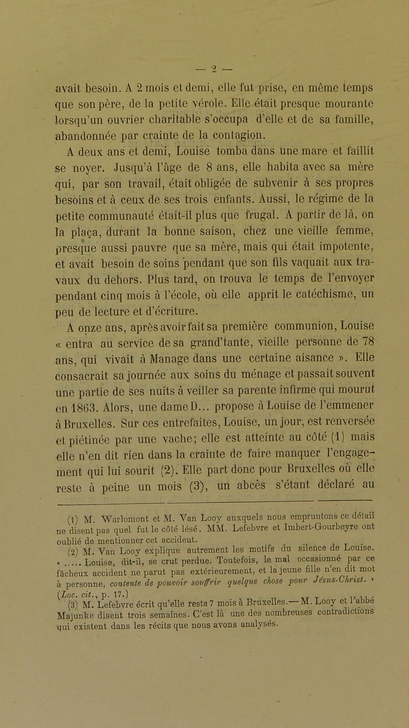avait besoin. A 2 mois et demi, elle fut prise, en même temps que son père, de la petite vérole. Elle était presque mourante lorsqu’un ouvrier charitable s’occupa d’elle et de sa famille, abandonnée par crainte de la contagion. A deux ans et demi, Louise tomba dans une mare et faillit se noyer. Jusqu’à l’âge de 8 ans, elle habita avec sa mère qui, par son travail, était obligée de subvenir à ses propres besoins et à ceux de ses trois enfants. Aussi, le régime de la petite communauté était-il plus que frugal. A partir de là, on la plaça, durant la bonne saison, chez une vieille femme, presque aussi pauvre que sa mère, mais qui était impotente, et avait besoin de soins pendant que son fils vaquait aux tra- vaux du dehors. Plus tard, on trouva le temps de l’envoyer pendant cinq mois à l’école, où elle apprit le catéchisme, un peu de lecture et d’écriture. A onze ans, après avoir fait sa première communion, Louise « entra au service de sa grand’tante, vieille personne de 78 ans, qui vivait à Manage dans une certaine aisance ». Elle consacrait sa journée aux soins du ménage et passait souvent une partie de ses nuits à veiller sa parente infirme qui mourut en 1863. Alors, une dameD... propose à Louise de l’emmener à Bruxelles. Sur ces entrefaites, Louise, un jour, est renversée etpiétinée par une vache; elle est atteinte au côté (1) mais elle n’en dit rien dans la crainte de faire manquer l’engage- ment qui lui sourit (2). Elle part donc pour Bruxelles où elle reste à peine un mois (3), un abcès s’étant déclaré au (1) M. Warlomont et M. Van Looy auxquels nous empruntons ce détail ne disent pas quel fut le côté lésé. MM. Lefebvre et Imbert-Gourbejme ont oublié de mentionner cet accident. , t • (2) M. Van Looy explique autrement les motifs du silence de Louise. , Louise, dit-il, se crut perdue. Toutefois, le mal occasionné par ce fâcheux accident ne parut pas extérieurement, et la jeune fille n’en dit mol à personne, contente de pouvoir souffrir quelque chose pour Jésus-Christ. • (Loc. cit.,p. \1.) ^ .1, iw (3) M. Lefebvre écrit qu’elle resta? mois à Bruxelles.—M. Looy et 1 abbé Majunke disent trois semaines. C’est là une des nombreuses contradictions •qui existent dans les récits que nous avons analysés.