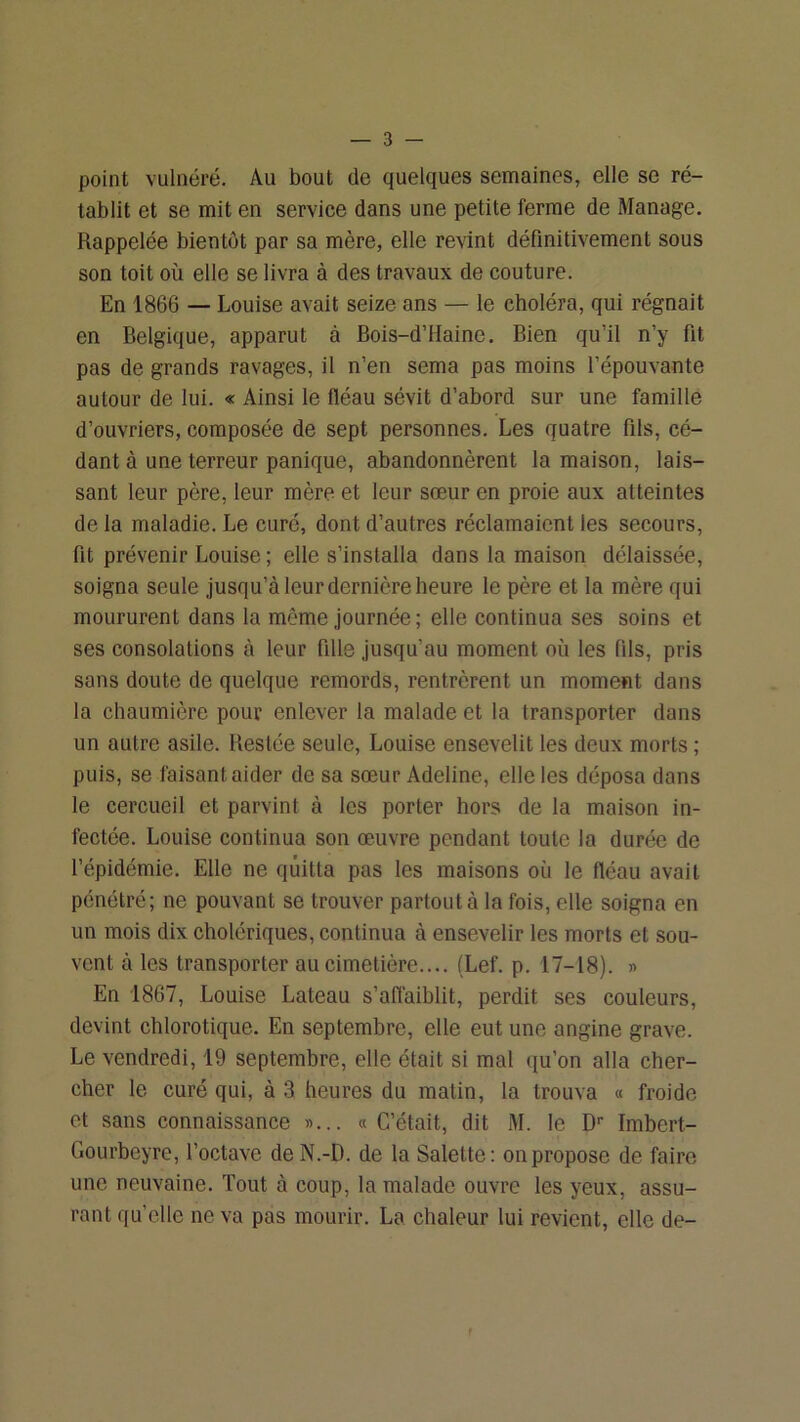 point vulnéré. Au bout de quelques semaines, elle se ré- tablit et se mit en service dans une petite ferme de Manage. Rappelée bientôt par sa mère, elle revint définitivement sous son toit où elle se livra à des travaux de couture. En 1866 — Louise avait seize ans — le choléra, qui régnait en Belgique, apparut à Bois-d’Haine. Bien qu’il n’y fit pas de grands ravages, il n’en sema pas moins l’épouvante autour de lui. « Ainsi le fléau sévit d’abord sur une famille d’ouvriers, composée de sept personnes. Les quatre fils, cé- dant à une terreur panique, abandonnèrent la maison, lais- sant leur père, leur mère et leur sœur en proie aux atteintes de la maladie. Le cure, dont d’autres réclamaient les secours, fit prévenir Louise ; elle s’installa dans la maison délaissée, soigna seule jusqu’à leur dernière heure le père et la mère qui moururent dans la môme journée; elle continua ses soins et ses consolations à leur fille jusqu’au moment où les fils, pris sans doute de quelque remords, rentrèrent un moment dans la chaumière pour enlever la malade et la transporter dans un autre asile. Restée seule, Louise ensevelit les deux morts ; puis, se faisant aider de sa sœur Adeline, elle les déposa dans le cercueil et parvint à les porter hors de la maison in- fectée. Louise continua son œuvre pendant toute la durée de l’épidémie. Elle ne quitta pas les maisons où le fléau avait pénétré; ne pouvant se trouver partout à la fois, elle soigna en un mois dix cholériques, continua à ensevelir les morts et sou- vent à les transporter au cimetière.... (Lef. p. 17-18). » En 1867, Louise Lateau s’affaiblit, perdit ses couleurs, devint chlorotique. En septembre, elle eut une angine grave. Le vendredi, 19 septembre, elle était si mal qu’on alla cher- cher le curé qui, à 3 heures du matin, la trouva « froide et sans connaissance »... «C’était, dit M. le D'' Imbert- Gourbeyre, l’octave deN.-D. de la Salette: on propose de faire une neuvaine. Tout à coup, la malade ouvre les yeux, assu- rant qu’elle ne va pas mourir. La chaleur lui revient, elle de- f
