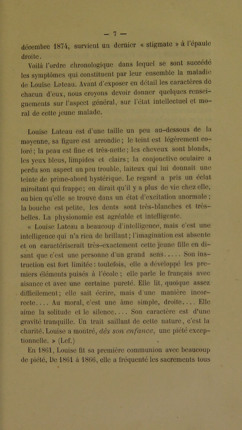 décembre 1874, survient un dernier « stigmate » à l’épaule droite. Voilà l’ordre chronologique dans lequel se sont succédé les symptômes qui constituent par leur ensemble la maladie de Louise Loteau. Avant d’exposer en détail les caractères de chacun d’eux, nous croyons devoir donner quelques rensei- gnements sur l’aspect général, sur l’état intellectuel et mo- ral de cette jeune malade. Louise Lateau est d’une taille un peu au-dessous de la moyenne, sa figure est arrondie ; le teint est légèrement co- loré; la peau est fine et très-nette; les cheveux sont blonds, les yeux bleus, limpides et clairs ; la conjonctive oculaire a perdu son aspect un peu trouble, laiteux qui lui donnait une teinte de prime-abord hystérique. Le regard a pris un éclat miroitant qui frappe; on dirait qu’il y a plus de vie chez elle, ou bien qu’elle se trouve dans un état d’excitation anormale ; la bouche est petite, les dents sont très-blanches et très- belles. La physionomie est agréable et intelligente. « Louise Lateau a beaucoup d’intelligence, mais c’est une intelligence qui n’a rien de brillant ; l’imagination est absente et on caractériserait très-exactement cette jeune fille en di- sant que c’est une personne d’un grand sens Son ins- truction est fort limitée ; toutefois, elle a développé les pre- miers éléments puisés à l’école ; elle parle le français avec aisance et avec une certaine pureté. Elle lit, quoique assez difficilement; elle sait écrire, mais d'une manière incor- recte Au moral, c’est une âme simple, droite Elle aime la solitude et le silence.... Son caractère est d’une gravité tranquille. Un trait saillant de cette nature, c’est la charité. Louise a montré, dès son enfance^ une piété excep- tionnelle. » (Lef.) En 1801, Louise fit sa première communion avec beaucoup de piété, Ue 1861 à 1866, elle a fréquenté les sacrements tous