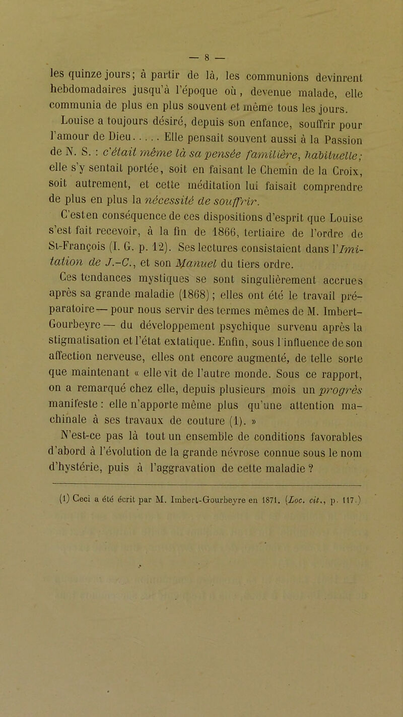 les quinze jours ; à partir de là, les communions devinrent hebdomadaires jusqu’à l’époque où, devenue malade, elle communia de plus en plus souvent et même tous les jours. Louise a toujours désiré, depuis son enfance, souffrir pour l’amour de Dieu Elle pensait souvent aussi à la Passion de N. S. : c'était même là sa pensée familière, habituelle; elle s’y sentait portée, soit en faisant le Chem'in de la Croix, soit autrement, et cette méditation lui faisait comprendre de plus en plus la nécessité de souffrir. C’esten conséquence de ces dispositions d’esprit que Louise s’est fait recevoir, à la fm de 1866, tertiaire de l’ordre de Si-François (I. G. p. 12). Ses lectures consistaient dans VImi- tation de J.-C., et son It/fanuel du tiers ordre. Ces tendances mystiques se sont singulièrement accrues après sa grande maladie (1868) ; elles ont été le travail pré- paratoire— pour nous servir des termes mêmes de M. Imbert- Gourbeyrc — du développement psychique survenu après la stigmatisation et l’état extatique. Enfin, sous l'influence de son affection nerveuse, elles ont encore augmenté, de telle sorte que maintenant « elle vit de l’autre monde. Sous ce rapport, on a remarqué chez elle, depuis plusieurs mois un progrès manifeste : elle n’apporte même plus qu’une attention ma- chinale à ses travaux de couture (1). » N’est-ce pas là tout un ensemble de conditions favorables d’abord à l’évolution de la grande névrose connue sous le nom d’hystérie, puis à l’aggravation de cette maladie ? (l) Ceci a été écrit par M. Imberl-Gourbeyre en 1871. {Loc. cit., p. 117.)