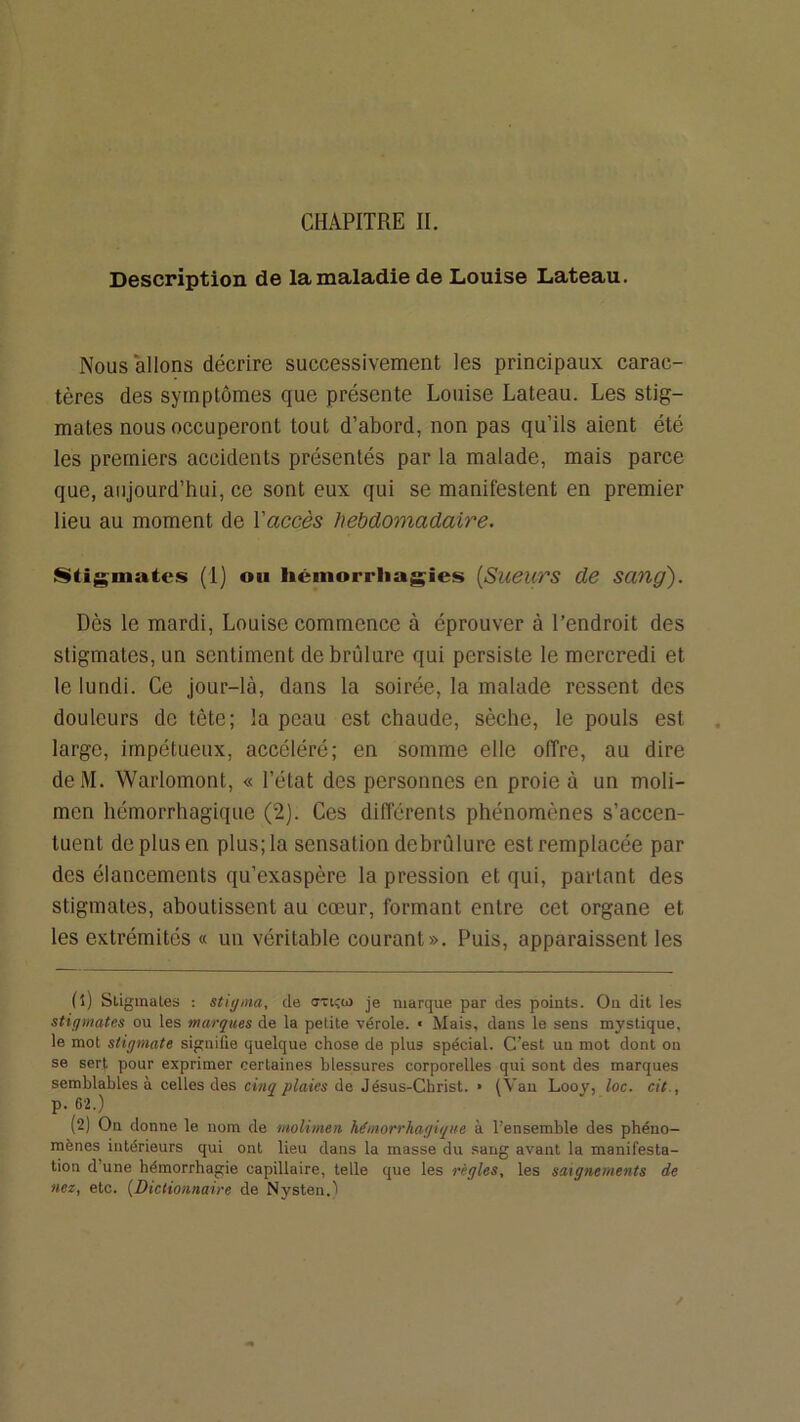 Description de la maladie de Louise Lateau. Nous allons décrire successivement les principaux carac- tères des symptômes que présente Louise Lateau. Les stig- mates nous occuperont tout d’abord, non pas qu’ils aient été les premiers accidents présentés par la malade, mais parce que, aujourd’hui, ce sont eux qui se manifestent en premier lieu au moment de Vaccès hebdomadaire. Stigmates (1) ou liéinorrliagies [Sueurs de sang). Dès le mardi, Louise commence à éprouver à l’endroit des stigmates, un sentiment de brûlure qui persiste le mercredi et le lundi. Ce Jour-là, dans la soirée, la malade ressent des douleurs de tète; la peau est chaude, sèche, le pouls est large, impétueux, accéléré; en somme elle offre, au dire deM. Warlomont, « l’état des personnes en proie à un moli- men hémorrhagique (2). Ces dilférents phénomènes s’accen- tuent de plus en plus; la sensation debrûlure est remplacée par des élancements qu’exaspère la pression et qui, parlant des stigmates, aboutissent au cœur, formant entre cet organe et les extrémités « un véritable courant». Puis, apparaissent les fl) Stigmates ; stiÿiiia, de cTicm je marque par des points. Ou dit les stigmates ou les marques de la petite vérole. « Mais, dans le sens mystique, le mot stigmate signifie quelque chose de plus spécial. C’est un mot dont on se sert pour exprimer certaines blessures corporelles qui sont des marques semblables à celles des cinq plaies Jésus-Christ. • (Vau Looy, loc. cit., p. 62.) (2) On donne le nom de molimen hémorrhagique à l’ensemble des phéno- mènes intérieurs qui ont lieu dans la masse du sang avant la manifesta- tion d’une hémorrhagie capillaire, telle que les règles, les saignements de nez, etc. {Dictionnaire de Nysten.)
