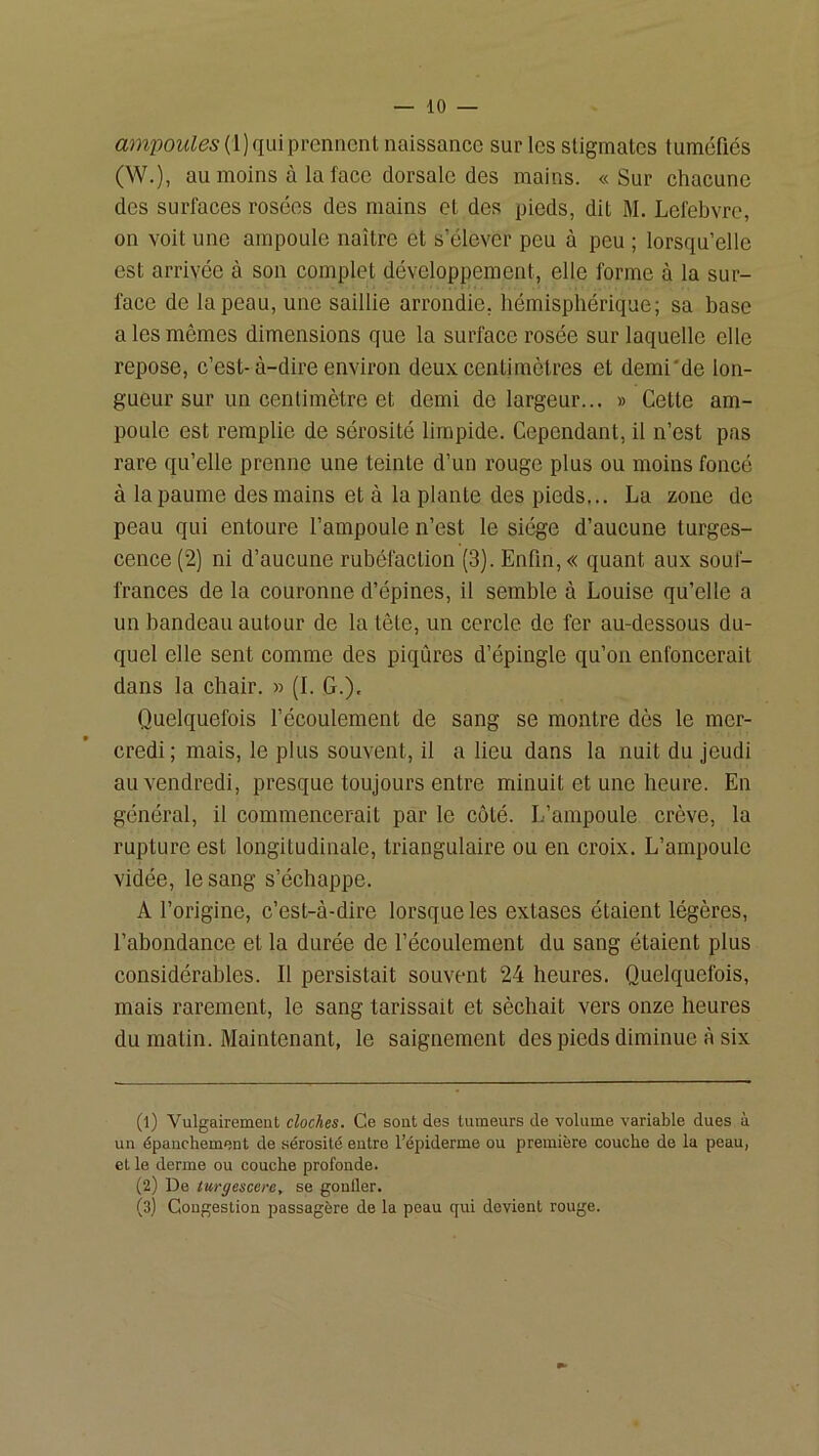 qui prennent naissance sur les stigmates tuméfiés (W.), au moins à la face dorsale des mains. «Sur chacune des surfaces rosées des mains et des pieds, dit M. Lefebvre, on voit une ampoule naître et s’élever peu à peu ; lorsqu’elle est arrivée à son complet développement, elle forme à la sur- face de la peau, une saillie arrondie, hémisphérique; sa base a les mêmes dimensions que la surface rosée sur laquelle elle repose, c’est-à-dire environ deux centimètres et demi'de lon- gueur sur un centimètre et demi de largeur... » Cette am- poule est remplie de sérosité limpide. Cependant, il n’est pas rare qu’elle prenne une teinte d’un rouge plus ou moins foncé à la paume des mains et à la plante des pieds... La zone de peau qui entoure l’ampoule n’est le siège d’aucune turges- cence (2) ni d’aucune rubéfaction (3). Enfin, « quant aux souf- frances de la couronne d’épines, il semble à Louise qu’elle a un bandeau autour de la tête, un cercle de fer au-dessous du- quel elle sent comme des piqûres d’épingle qu’on enfoncerait dans la chair. » (L G.). Quelquefois l’écoulement de sang se montre dès le mer- credi; mais, le plus souvent, il a lieu dans la nuit du jeudi au vendredi, presque toujours entre minuit et une heure. En général, il commencerait par le côté. L’ampoule crève, la rupture est longitudinale, triangulaire ou en croix. L’ampoule vidée, le sang s’échappe. A l’origine, c’est-à-dire lorsque les extases étaient légères, l’abondance et la durée de l’écoulement du sang étaient plus considérables. Il persistait souvent 24 heures. Quelquefois, mais rarement, le sang tarissait et séchait vers onze heures du matin. Maintenant, le saignement des pieds diminue à six (1) Vulgairement cloches. Ce sont des tumeurs de volume variable dues à un épanchement de .sérosité entre l’épiderme ou première couche de la peau, et le derme ou couche profonde. (2) De turgescere, se gonfler. (3) Congestion passagère de la peau qui devient rouge.
